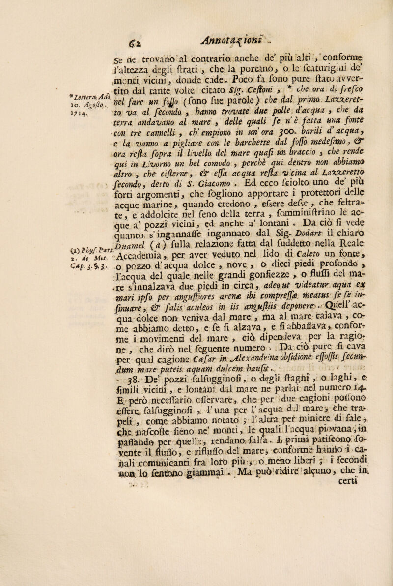 -V «i «*i' gl Annoiastoni Se ne trovano al contrario; anche de’ più alti , conforme l'altezza degli firati, che la portano, o le fcaturigiiii de’ .menti vicini, donde cade. Poco fa fono pure flato avver- ,y tito dal tante volte citato Sig* Ceffoni , * che ora di frefico \oTojhT nel fare un fojjo (fono Aie parole) che. dal. primo Laxxeret- 1714.* to va al fecondo , hanno trovate due polle due qua , eoe da terra andavano al mare , delle quali fe n è fatta ulta fonte - con tre camelli , eh’ empiono in un ora 300. barili d acqua, e la vanno a pigliare con le barchette dal foffio me de fimo j & ora refia fiopra il livello del mare quafit un braccio , che rende qui in Livorno un bel comodo , perchè qui dentro non abbiamo altro , che ciflerne,, & effia acqua refla vicina al Laxxeretto fecondo, detto di S- Giacomo . Ed ecco fciolto uno de piu forti argomenti , che fògliono apportare i protettori delle acque marine, quando credono , efsere defse , che feltra¬ te , e addolcite nel feno della terra , fommimftrino le ac¬ que a’ pozzi vicini, ed anche a’ lontani . Da ciò fi vede quanto singannaffe ingannato dal Sig- Dodart il chiari . Du.amel (a) fulla relazione fatta dal fuddetto nella Reale fre^Accacfemia, per aver veduto nel lido di Cateto un fonte. Gap-3'%o pezzo d’acqua dolce , nove , o dieci piedi profondo , l’acqua del quale nelle grandi gonfiezze „ o fluflì del ma- . te . s innalzava, due piedi in circaadeq ui videatur aqua ex mari ipfio per angufiiom arena ibi compreff# meatus fe Ce in¬ firmare y & fidisi aculeos in iis anguftiis deponer?./• Quell’ ac¬ qua ^■■dolce, non veniva dal mare , ma al mare: calava , co¬ me abbiamo detto, e fe fi alzava, e fi abbaila va , confor¬ me i movimenti del mare , ciò dipendeva per la ragio¬ ne , che dirò nel feguente numero . Da ciò pure fi cava per qual cagione Cafiar in Alexandrena ohfidiónè ejfofjisfeeuii? àum mare puteis aquam dulcém haufifi. c ' * 38. De' pozzi falfugginofi, o degli ftagni , 0 laghi, e limili vicini, e lontani' dal mare ne parlai nel numero 14» E; pdrò necefiario oflervare, che per.'idue- cagioni• pofiono effere, falfugginofi * E una per l’ acqua del mare * che tra¬ peli , conte abbiamo notato 3 V altra per miniere di fale , che nafeofte fieno ne’ montile quali 1 acqua: piovana 5 in padando per quelle, rendano faifa. Jb primi patifeono fo- lente il ffuflo, e rifluffo del mare» confó^h^o i - ca- nali comunicanti fra loro piu * 0 Jneno liberi 3 i fecondi fendono.-giammai... Ma può*.ridire;alcuno, che in, . J . ■' ’ certi