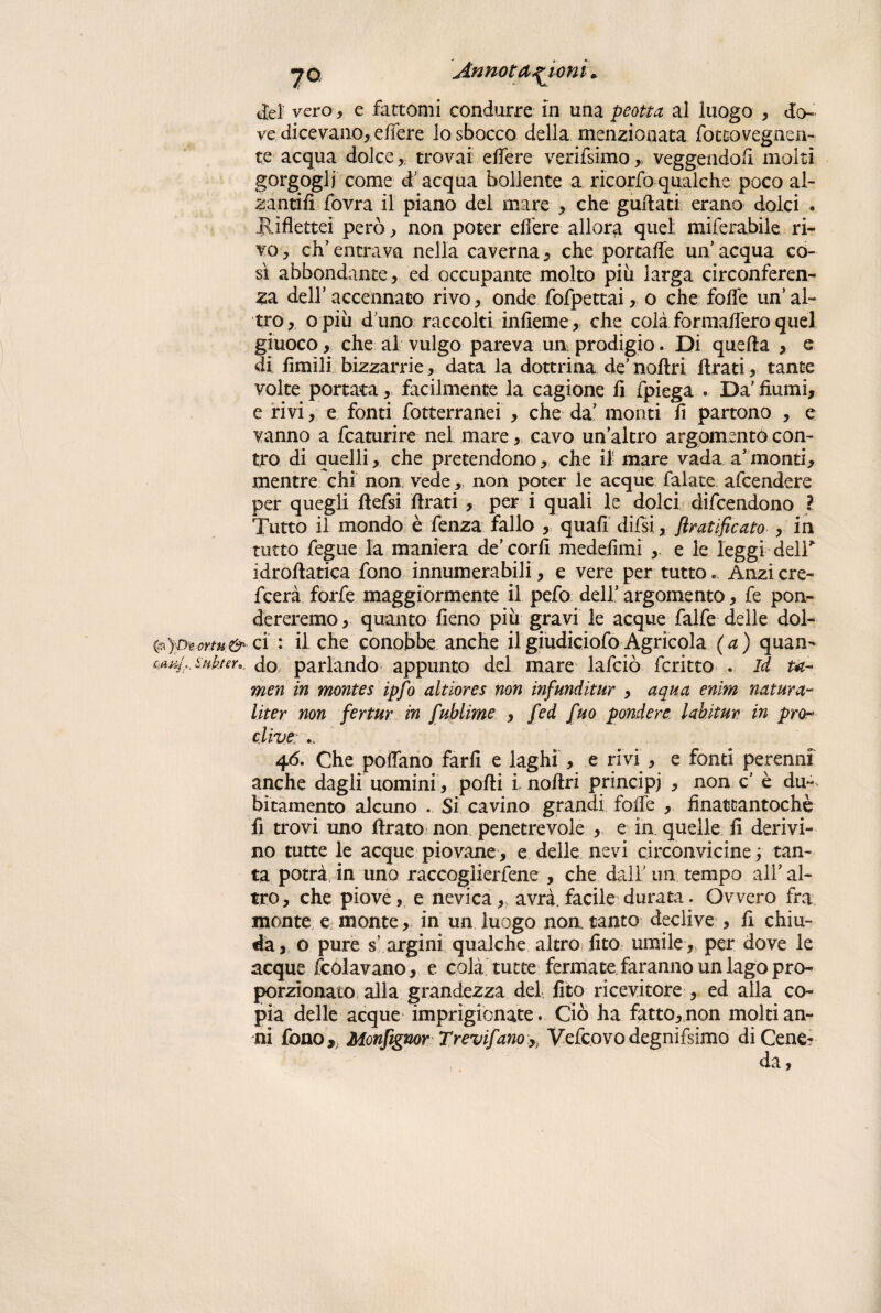 del vero , e fattomi condurre in una peotta al luogo , do¬ ve dicevano, effere lo sbocco della menzionata fotcovegnen- te acqua dolce,. trovai edere verifsimo, veggendo/i molti gorgogli come d'acqua bollente a ricorfo qualche poco al- zantifi fovra il piano del mare , che guidati erano dolci . Jlifìettei però, non poter edere allora quel miferabile ri¬ vo , eh’ entrava nella caverna, che portale un' acqua co¬ sì abbondante, ed occupante molto piu larga circonferen¬ za dell’ accennato rivo, onde fofpettai, o che foife un’ al¬ tro, o più d’uno raccolti infìeme, che colà formaifero quel giuoco, che al vulgo pareva un. prodigio. Di quella , e di limili bizzarrie, data la dottrina de’ nollri llrati, tante volte portata, facilmente la cagione li fpiega . Da' fiumi, e rivi, e fonti fotterranei , che da' monti fi partono , e vanno a fcaturire nel mare, cavo un’altro argomento con¬ tro di quelli, che pretendono, che il mare vada a'monti, mentre chi non vede, non poter le acque falate afeendere per quegli defsi llrati , per i quali le dolci difeendono ? Tutto il mondo è fenza fallo , quali difisi, ftratificato , in tutto fiegue la maniera de’ cord medefimi e le leggi deir idroflatica fono innumerabili, e vere per tutto* Anzicre- feerà forfè maggiormente il pelò dell’ argomento, fie pon¬ dereremo , quanto fieno più gravi le acque falfe delle dol- ci : il che conobbe anche ilgiudiciofo Agricola (a) quan- wu/s.&'Hkter,. do parlando appunto del mare laficiò ficritto . Id ta- men in montes ipfo altiores non infunditur , aqua enim natura- Uter non fertur in fublime , fed fuo pondere, labituv in prò- dive: .. 46. Che pollano farli e laghi , e rivi , e fonti perenni anche dagli uomini, polli l nollri principi , non c’ è du-> bitamento alcuno . Si cavino grandi folle , finattantochè fi trovi uno (Irato non penetrevoie , e in quelle fi derivi¬ no tutte le acque piovane, e delle nevi circonvicine; tan¬ ta potrà in uno raccogliertene , che dall’ un tempo all’ al¬ tro, che piove, e nevica,, avrà.facile durata. Ovvero fra monte e monte , in un luogo noa tanto declive , fi chiu¬ da, o pure s’ argini qualche altro lite umile , per dove le acque fcólavano, e colà tutte fermate faranno un lago pro¬ porzionato alla grandezza del fito ricevitore , ed alla co¬ pia delle acque imprigionate. Ciò ha fatto,non molti an¬ ni fono,, Monfignor Trevi/anoVelcovodegnifsimo di Cene? da,