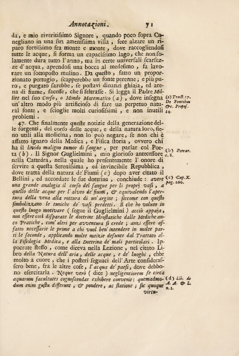 da, e mio riveritifsimo Signore , quando poco {òpra Cq- negiiano in una fua amenifsima villa , fece alzare un ri¬ paro fortifsimo fra monte e monte , dove raccogliendoli tutte le acque, fi forma un capacifsimo lago, che nonfo- lamente dura tutto Tanno, ma in certe univerfali fcarfez- ■ ze d’acqua, aprendoli una bocca al medefimo , fa lavo¬ rare un fottopofto mulino. Da quello , fatto un propor¬ zionato pertugio, fcapperebbe un fonte perenne ; e più pu¬ ro , e purgato farebbe, fe pollavi dinanzi ghiaja, ed are¬ na di fiume, facefie, che fi fekraffe. Si legga il Padre Mil- liet nel fuo Corfo, o Mondo Matematico (a) , dove infegna un altro modo più artificiofo di fare un perpetuo natu- &c.^ropof ral fonte , e fcioglie molti curiofifsimi , e non inutili j4. problemi . 47. Che finalmente quelle notizie della generazione del¬ le forgenti, del corfo delle acque, e della natura loro, fie¬ no utili alla medicina, non lo può negare, fe non chi è affatto ignaro della Medica , e Tìfica fioria , ovvero chi ha il livido maligno tumor di fangue , per parlar col Poe- f. ta ( b ) * li Signor Guglielmini , mio gioriofo antecefiòre *. s. etrar' nella Cattedra, nella quale ho prefentemente T onore di fervire a quella Serenifsima , ed invincibile Repubblica , dove tratta della natura de’Fiumi ( c ) dopo aver citato il Bellini , ed accordate le fue dottrine , conchiude : avere ^ una grande analogia il corfo del fangue per li propr] vafi, a 1 quello delle acque per l’ alveo de’ flunfi, & equivalendo l’aper- tura della vena alla rottura dì un argine ; ficcarne con queflo fimbolixxano le tuniche de’ vafi predetti. Il che ho voluta in queflo luogo motivare ( fegue il Guglielmini ) acciò appaga* non effere cosi difparate le dottrine Idroflatiche dalle Mediche an¬ co Pratiche, com altri per avventura fi crede * anzi effere af¬ fatto neceffarie le prime a chi vuol ben intendere in molte par¬ ti le feconde, applicando molte notizie defunte dal Trattato al¬ la Fifiologia Medica, e alla Dottrina de mali particolari . lp~ pocrate Hello , come diceva nella Lezione , nel citato Li¬ bro della rigatura dell’ aria, delle acque , e de’ luoghi , ebbe molto a cuore , che i pofieri feguaci dell’Arte confideraf- fero bene, fra le altre cofe, l’acqua de paefì, dove debbo¬ no efercitarla » T{eque vero ( dice ) negligentiorem fe circa aquarum facultates cagnofcendas exhibere convenir : quemadwiQ” '( d ) Lib. de dum enim guflu differunt, & pontiere* ac ftationc ; fic quoque l' virtù*