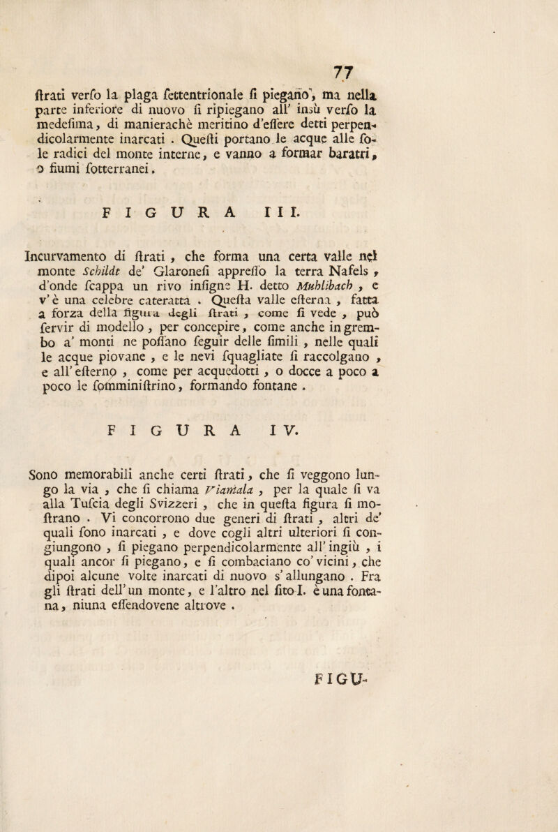 % Arati verfo la plaga fettentrionale fi piegano, ma nella parte inferiore di nuovo fi ripiegano all' insù verfo la medefnna, di manierachè meritino deffere detti perpen- dicolarmente inarcati . Quelli portano Je acque alle fo¬ le radici del monte interne, e vanno a formar baratri » o fiumi fotterranei. : / • ' : FIGURA III. Incurvamento di firati , che forma una certa valle nei monte SchiUt de’ Glaronefi apprefio la terra Nafels , d'onde fcappa un rivo infigne H. detto Mublibacb , e v’è una celebre cateratta . Quella valle efierna , fatta a forza della figura, degli Arati , come fi vede , può fervir di modello , per concepire, come anche in grem¬ bo a' monti ne pollano feguir delle limili , nelle quali le acque piovane , e le nevi fquagliate li raccolgano , e all' efternp , come per acquedotti, o docce a poco a poco le fotnmini Arino, formando fontane . FIGURA IV. Sono memorabili anche certi Arati, che fi veggono lun¬ go la via , che fi chiama riamala , per la quale fi va alla Tufcia degli Svizzeri , che in quella figura fi ino¬ ltrano . Vi concorrono due generi di firati , altri de’ quali fono inarcati , e dove cogli altri ulteriori fi con¬ giungono , fi piegano perpendicolarmente all'ingiù , i quali ancor fi piegano, e fi combaciano co' vicini, che dipoi alcune volte inarcati di nuovo s’allungano . Fra gli Arati dell'un monte, e l’altro nel fitol. è una fonta¬ na, niuna eflendovene altrove .