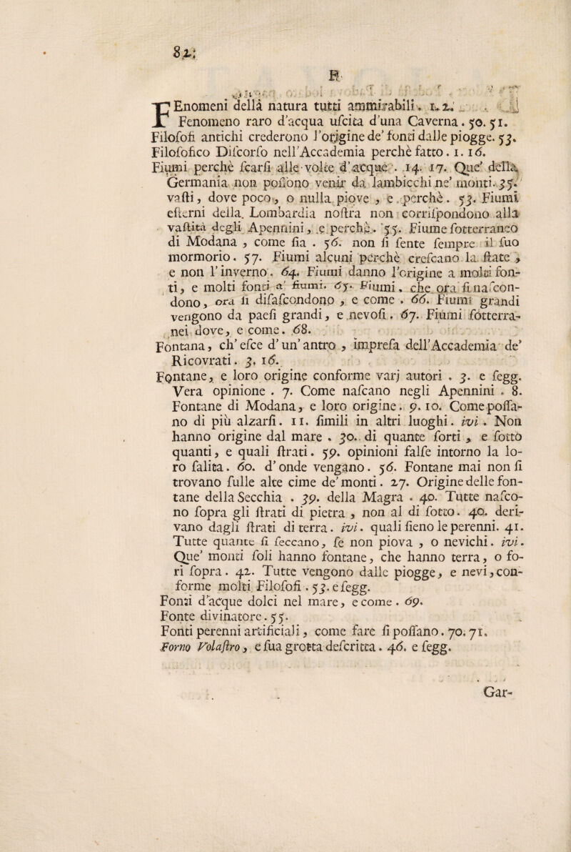 V. .< 'i V _ t j ' ) • ' » 1 /• ' FEnomenì della natura tutti ammirabili > i^z; . j Fenomeno raro dacqua ufcita d una Caverna, yo. yi. Filofoh antichi crederono rodigine de fonti dalle piogge, yj* Filofohco Difcorfo nelTAccademia perchè fatto, 1.16. Fiumi perchè fcarfi alle volte d’acque . .14. 17. Que’ della. Germania non poiTono venir da lambicchi ne’ monti, 3y. vaftì, dove poco , o nulla piove , e perchè. 53. Fiumi efterni della. Lombardia noftra non corrifpondono alla vaftità degli Apenfiini, e.perche. 55. Fiume fotterraneo di Modana , come fia . 56. non li fente Tempre il Tuo mormorio. 57. Fiumi alcuni perchè erefcano la date > e non V inverno . Fiumi danno 1-origine a malti fon¬ ti, e molti fonti a; fiumi, ój. Fumfi, che ora fina fcon- dono, ora li difafcondono , e come . 66. Fiumi grandi vengono da paefi grandi, e nevofi. ój. Fiumi fótterra- nei dove, e come. 68. Fontana, ch’efce d'un’antro , ìmprefa dell’Accademia de* Ricovrati. 3. 16. Fontane, e loro origine conforme varj autori . 3. e fegg. Vera opinione . 7. Come nafcano negli Apennini . 8. Fontane di Modana, e loro origine, p. io. Come polla¬ no di più alzarli. 11. fimili in altri luoghi. ivi . Non hanno origine dal mare . 30. dì quante forti > e fotto quanti, e quali firati. yp. opinioni falfe intorno la lo¬ ro falita. 60. d* onde vengano. y 6. Fontane mai non fi trovano Tulle alte cime de'monti. 27. Origine delle fon¬ tane della Secchia . 3p. della Magra . 40. Tutte nafco- no fopra gli ftrati di pietra , non al di fotto. 40. deri¬ vano dagli ftrati di terra, ivi. quali fieno le perenni. 41. Tutte quante fi feccano, fe non piova , o nevichi, ivi. QueJ monti foli hanno fontane, che hanno terra, o fo¬ ri fopra. 42. Tutte vengono dalle piogge, e nevi,con¬ forme molti Filofofi . 53. e fegg. Fonti d acque dolci nel mare, e come. 6p. Fonte divinatore, yy. Fonti perenni artificiali, come fare fi pollano. 70. 71. Forno Folajìro, e fua grotta deferì tea * 46, e fegg. Gar«