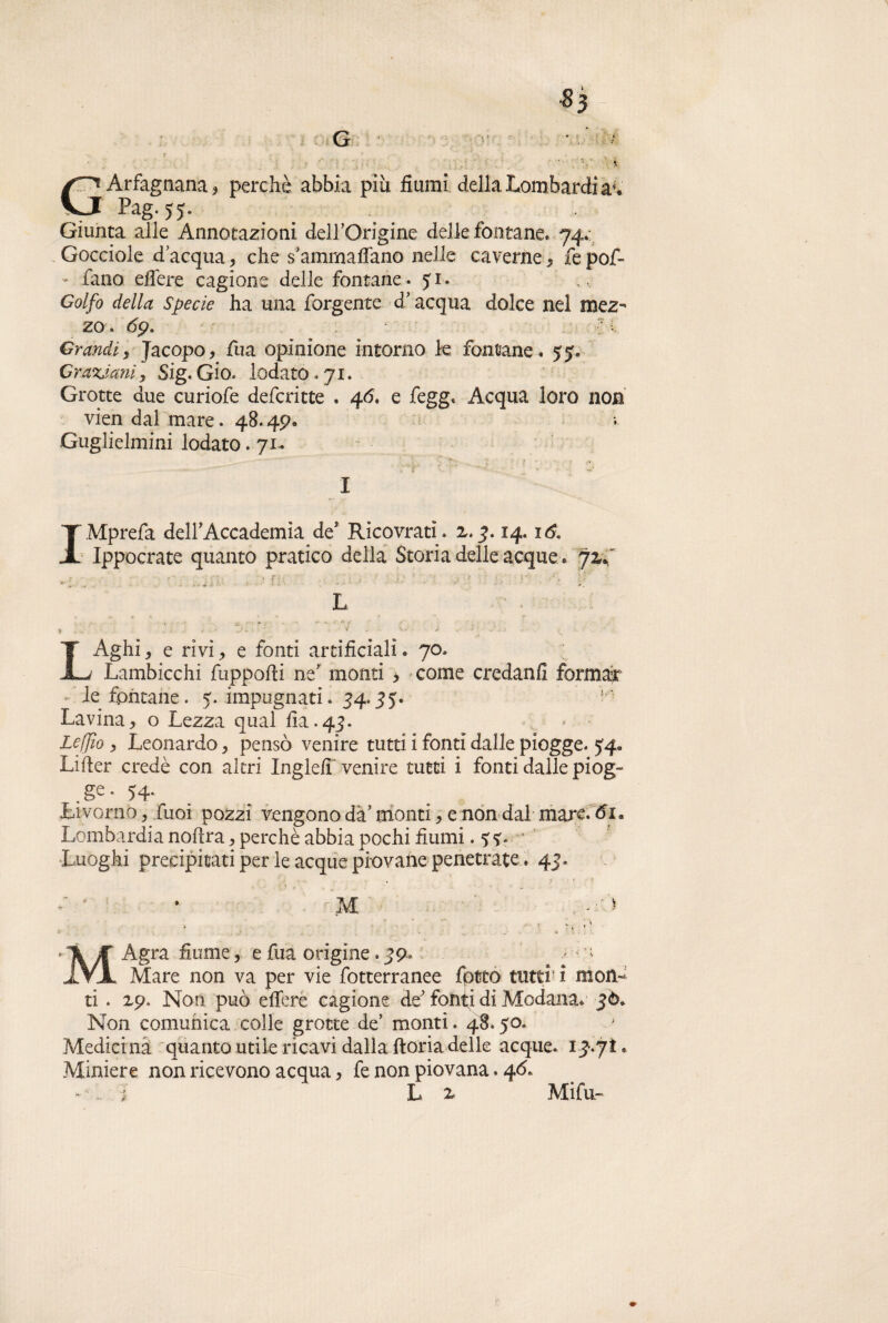 \ GArfagnana, perchè abbia più fiumi della Lombardi a1* ‘ Pag. yy. Giunta alle Annotazioni de 11/Grigi ne delle fontane* 74.: Gocciole d’acqua, che sammaflano nelle caverne, fepof- - fano effere cagione delle fontane. y 1. , Golfo della Specie ha una forgente d’ acqua dolce nel mez¬ zo . l Grandi, Jacopo, fua opinione intorno k fontane. 55. Oraziani, Sig. Gio. lodato .71. Grotte due curiofe defcritte . 46. e fegg. Acqua loro non vien dal mare. 48.49. Guglielmini lodato. 71- I ? IMprefa deir Accademia de Ricovratì. 2.7.14.16. Ippocrate quanto pratico della Storia delle acque , 72,./' L - ad . • • * ■ r . '' - • * ■! > . - • LAghi, e rivi, e fonti artificiali. 70. Lambicchi fuppofti ne monti > come credanfi formar •• le fontane. 5. impugnati. 74.75. k Lavina, o Lezza qual fi a. 47. Lejjìo , Leonardo, pensò venire tutti i fonti dalle piogge. 54. Lifier credè con altri Ingle/T venire tutti i fonti dalle piog¬ ge- 54. Livorno, fuoi pozzi vengono dà monti, e non dal mare. 61, Lombardia noftra, perchè abbia pochi fiumi .5;?. Luoghi precipitati per le acque piovane penetrate. 47. . >' : '■ • * . * M , - * ■ ' ; \ : MÀgra fiume, e fua origine .79. *; Mare non va per vie fotterranee fptco tutti' i mon¬ ti . ip. Non può effere cagione de fonti di Modana. 76. Non comunica colle grotte de’ monti. 48,50. Medicina quanto utile ricavi dalla ftoria delle acque. 17.7Ì. Miniere non ricevono acqua, fe non piovana. 4Ó.