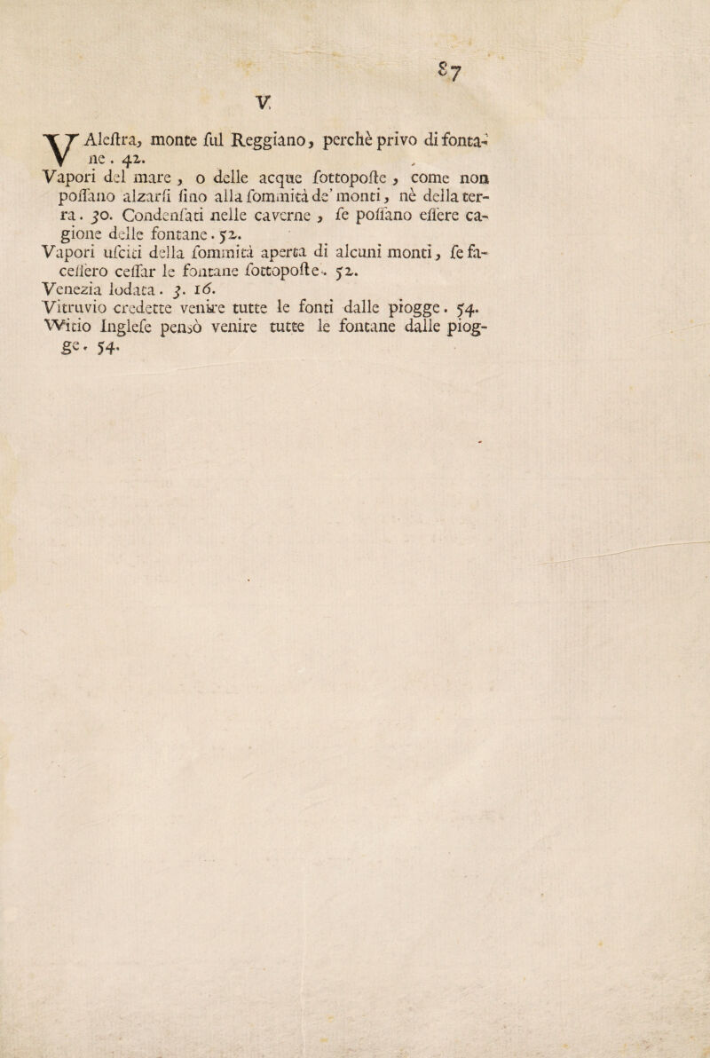 VAledra, monte fui Reggiano, perchè privo di fonta¬ ne , 42,. Vapori del mare , o delle acque fottopofle , come non pollano alzarli lino alla fommità de’ monti, nè della ter¬ ra . 50. Condenfati nelle caverne , fe poffano effere ca¬ gione delle fontane. $z. Vapori ilici ci della fommità aperta di alcuni monti, fefa- celierò celiar le fontane /ottopode^ ja. Venezia iodata. i<5. Vitruvio credette venire tutte le fonti dalle piogge. 54. Witio Inglefe pensò venire tutte le fontane dalle piog¬ ge * 54- \