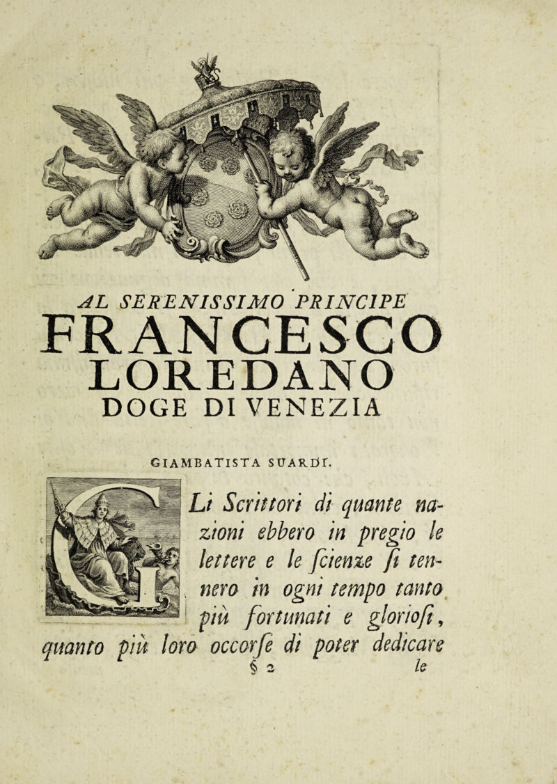 AL SERENISSIMO PRINCIPE FRANCESCO LOREDANO DOGE DI VENEZIA GIAMBATISTA SUARDT. Li Scrittori di quante na¬ zioni ebbero in pregio le lettere e le fetenze fi ten- , nero in ogni tempo tanto più fortunati e glorio fi, quanto più loro occorfe di poter dedicare