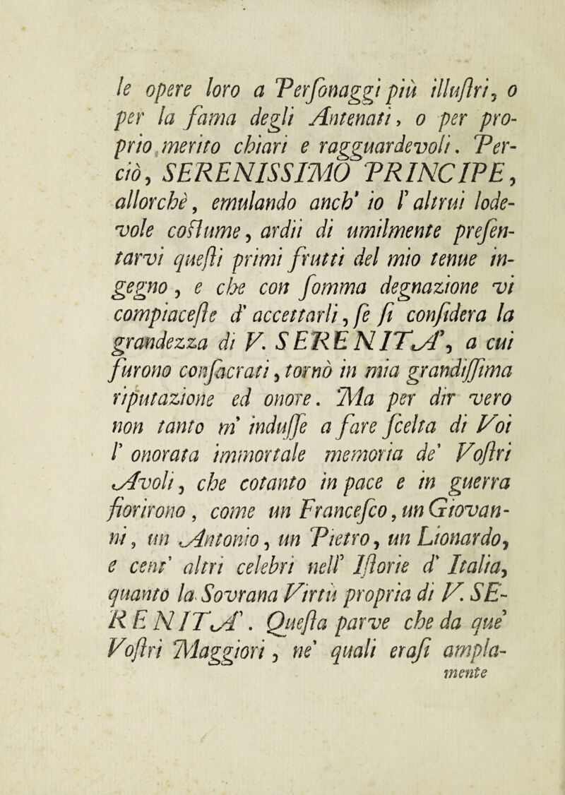 le opere loro a Verfionaggt più illufìri, o per la fama degli Antenati, o per pro¬ prio merito chiari e ragguardevoli. Ver- ciò, SERENISSIMO TRINO IP E, allorché, emulando anch' io /’ altrui lode¬ vole co fiume, <W// di umilmente prefen- tarvi quefti primi frutti del mio tenue in¬ gegno , e che con fomma degnazione vi comp'tacejìe d'accettarli, fe fi confiderà la grandezza di V. SERENITI, a cui furono confaci'ali, tornò in mia grandijfima riputazione ed onore. Ma per dir vero non tanto m indujfe a fare /celta di Voi /’ onorata immortale memoria de' Voflri Avoli, che cotanto in pace e in guerra fiorirono, come un Francefilo, un Giovan¬ ni , un .Antonio, un Pietro, un Lionardo, e ceni altri celebri nell 1 fiorie d'Italia, quanto la Sovrana Virtù propria di V. SE¬ RE N IT AS Quefia parve che da qui Vofiri Maggiori, ne' quali erafi ampia¬ mente