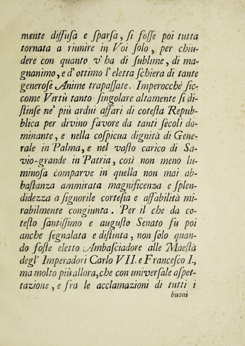 mente diffufa e fparfa, fi fioffe poi tutta tornata a riunire in Voi fiolo 5 per chiu¬ dere con quanto v ha di fiubltme, di ma¬ gnanimo , e $ ottimo F eletta fichiera di tante genero/è Unirne trapalate. Imperocché fic- come Virtù tanto jingoiare altamente fi di- flinfe ne piu ardui affari di cotefia Repub¬ blica per divino favore da tanti fecoli do¬ minante , e nella cofpicua dignità di Gene¬ rale in Palma y e nel vaflo carico di Sa¬ vio-grande in Patria, così non meno lli¬ minola comparve in quella non mai ab- baftanza ammirata magnificenza e fplen- didezza a /ignorile cortefia e affabilità mi¬ rabilmente confinata. Per il che da co- o tefìo fantifjimo e augujìo Senato fu poi anche fegnalata e difìmta, non fiolo quan¬ do fojìe eletto L'imbafciadore alle TVLaefìà degl’ lmperadori Carlo Vite Francefco I, ma molto più aliarayche con miiverfiale afpet- tazione, e fra le acclamazioni di tutti i buoni