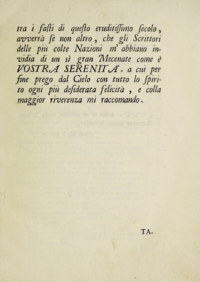 tra i falli di quefìo eruditijfimo fecolo, avverrà fe non altro, che gli Scrittori delle più colte Nazioni ni abbiano in¬ vidia di un sì gran Mecenate come è VOSTRA SERENITI, a cui per fine prego dal Cielo con tutto lo fpiri- to ogni più defiderata felicità , e colla maggior riverenza mi raccomando. TA-