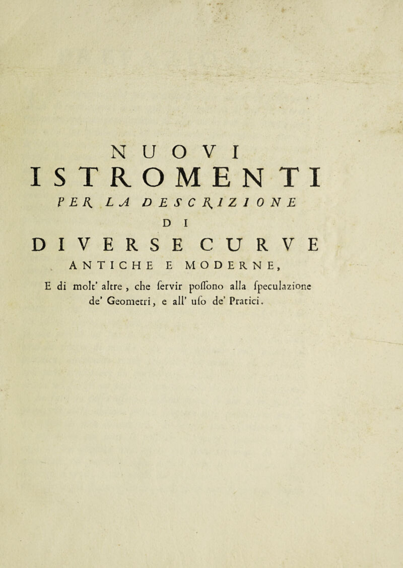 NUOVI ISTROMEN TI PER LA DESCRIZIONE D I DIVERSE CURVE . ANTICHE E MODERNE, E di mole’ altre , che fervir poflono alla fpeculazione de* Geometri, e all’ ufo de’ Pratici.