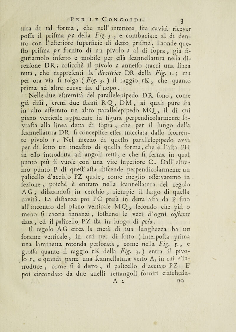 tura di tal forma , che nell’ interiore fua cavità ricever porta il prifma pt della Fig. 3., e combaciare al di den¬ tro con 1* efteriore fuperficie di detto priima. Laonde que¬ llo priima pt fornito di un pivolo t al di fopra , già fi¬ guriamolo inferro e mobile per erta fcannellatura nella di¬ rezione DR; coficchè il pivolo t annerto tracci una linea retta, che rapprefenti la direttrice DR della Fig. 1. ; ma per ora via fi tolga {Fig. 3.) il raggio /K, che quanto prima ad altre curve ha d’ uopo . Nelle due eflremità del parallelepipedo DR fono, come già dilli , eretti due danti RQ^, DM , ai quali pure Ila in alto afferrato un altro parallelepipedo MQ^, il di cui piano verticale apparente in figura perpendicolarmente fo- vrafta alla linea detta di iopra , che per il lungo della fcannellatura DR fi concepire efler tracciata dallo (corren¬ te pivolo t. Nel mezzo di quello parallelepipedo avvi per di. lotto un incaftro di quella forma, che è falla PH in effo introdotta ad angoli retti, e che fi ferma in qual punto più fi vuole con una vite fuperiore C. Dall’dire¬ mo punto P di quell’alla difcende perpendicolarmente un palicello d’acciajo PZ quale, come meglio oflervaremo in lezione poiché è entrato nella Icannellatura del regolo AG, dilatandoli in cerchio, riempie il largo di quella cavità. La dillanza poi PC prela in detta afta da P fino all’incontro del piano verticale MQ^, fecondo che più o meno fi caccia innanzi, folliene le veci d’ogni coftante data, ed il palicello PZ ila in luogo di polo. il regolo AG circa la metà di fua lunghezza ha urr O . O forame verticale, in cui per di lotto ( incerpolla prima una laminetta rotonda perforata , come nella Fig. 5., e grotta quanto il raggio della Fig. 3.) entra il pivo¬ lo t y e quindi parte una icannellatura vedo A, in cui s’in¬ troduce , come fi è detto, il palicello d’acciajo PZ. E’ poi circondato da due anelli rettangoli fornici ciaichedu- A 2. no