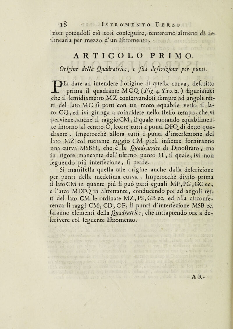 non potendoli ciò così confeguire, tenteremo almeno di de* linearla per mezzo d’un Illromento. ARTICOLO PRIMO. Origine della Quadratrice, e fua deferitone per punti. PEr dare ad intendere l’origine di quella curva, deferitto prima il quadrante MCQ (Fig.4. Tav. z.) figuriamei che il lemidiametro MZ confervandofi lempre ad angoli ret¬ ti del lato MC fi porti con un moto equabile verlo il Ia¬ to CQ,ed ivi giunga a coincidere nello llelfo tempo,che vi perviene,anche il raggioCM, il quale ruotando equabilmen¬ te intorno al centro C, (corre tutti i punti DFQ^di detto qua¬ drante . Imperocché allora tutti i punti d’interiezione del lato MZ col ruotante raggio CM prefi infieme forniranno una curva MSBH, che è la Quadratrice di Dinollrato, ma in rigore mancante dell’ultimo punto H , il quale, ivi non feguendo più interfezione, fi perde. Si manifella quella tale origine anche dalla delcrizione per punti della medefima curva . Imperocché divilo prima il latoCM in quante più fi può parti eguali MP,PG,GCec., e l’arco MDFQJn altrettante, conducendo poi ad angoli ret¬ ti del lato CM le ordinate MZ,PS,GB ec. ed alla circonfe¬ renza li raggi CM, CD, CF, li punti d’interfezione MSB ec. laranno elementi della Quadratrice, che intraprendo ora a de- Icrivere col fedente Illromento. A R-