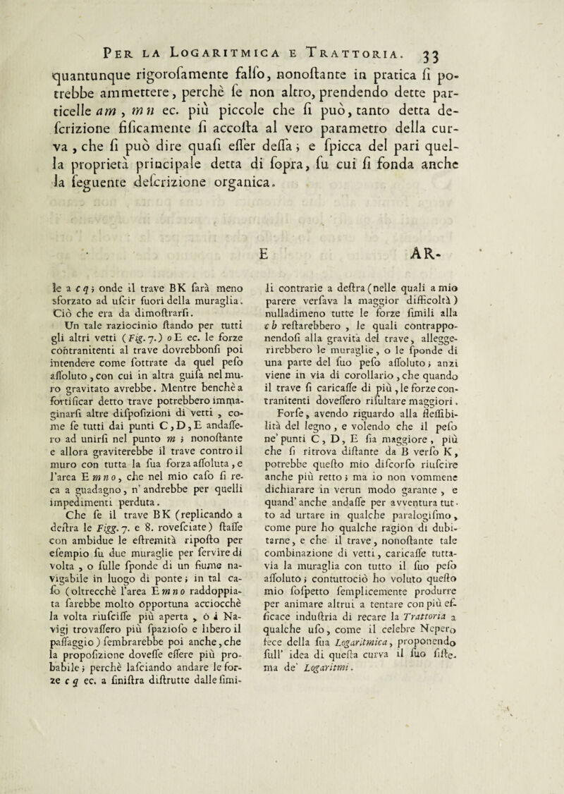 quantunque rigorofamente fallo, nonoftante in piratica fi po¬ trebbe ammettere, perchè fe non altro, prendendo dette par¬ ticelle am , mn ec. più piccole che fi può, tanto detta de- fcrizione tìficamente fi accolta al vero parametro della cur¬ va , che fi può dire quali efler deffa j e fpicca del pari quel¬ la proprietà principale detta di fopra, lu cui fi fonda anche la feguente dekrizione organica. E AR- le a onde il trave B K farà meno sforzato ad ufcir fuori della muraglia. Ciò che era da dimoftrarfi. Un tale raziocinio ftando per tutti gli altri vetti (Fig.y.) o E ec. le forze cóntranitenti al trave dovrebbonfi poi intendere come fottrate da quel pefo afloluto, con cui in altra guifa nel mu¬ ro gravitato avrebbe. Mentre benché a fortificar detto trave potrebbero imnaa- ginarfi altre difpofizioni di Vetti , co¬ me fe tutti dai punti C, D, E andafle- ro ad unirfi nel punto m > nonoftante e allora graviterebbe il trave contro il muro con tutta la fua forza aftoluta, e l’arca E mnoy che nel mio cafo fi re¬ ca a guadagno , n’ andrebbe per quelli impedimenti perduta. Che fe il trave BK (replicando a deftra le Figg. 7. e 8. rovefciate ) ftaflfe con ambidue le eftremità riporto per efempio fu due muraglie per fervire di volta , o filile fponde di un fiume na¬ vigabile in luogo di ponte > in tal Ca¬ lò (oltrecchè l’area £mno raddoppia¬ ta farebbe molto opportuna acciocché la volta riufciffe più aperta > ó i Na- vigj trovaftero più fpaziofo e libero il paflaggio ) fembrarebbe poi anche, che la propofizione doveffe elfere più pro¬ babile i perchè lafciando andare le for¬ ze c q ec. a finiftra diftrutte dalle limi¬ li contrarie a deftra (nelle quali amie parere verfava la maggior difficoltà ) nulladimeno tutte le forze fimili alla cb reftarebbero , le quali contrappo¬ nendoli alla gravita dei trave, allegge¬ rirebbero le muraglie, o le fponde di una parte del fuo pefo afloluto > anzi viene in via di corollario , che quando il trave fi caricafle di più , le forze con- tranitenti dòveflero ri fluitare maggiori. Forfè, avendo riguardo alla fleflìbi- lità del legno , e volendo che il pefo ne’ punti C , D, E fia maggiore > più. che fi ritrova diftante da B verfo K, potrebbe quefto mio difcorfo riufcire anche più retto » ma io non vommenc dichiarare in verun modo garante , e quand’anche andafle per avventura tut• to ad urtare in qualche paralogifmo, come pure ho qualche ragion di dubi¬ tarne , e che il trave, nonoftante tale combinazione di vetti, caricafle tutta¬ via la muraglia con tutto il fuo pelo afloluto > contuttociò ho voluto quefto mio fofpetto femplicemente produrre per animare altrui a tentare con più ef¬ ficace induftria di recare la Trattoria a qualche ufo, come il celebre Nepero fece della fua Logaritmica, proponendo full’ idea di quella curva il fuo fifte. ma de’ Logaritmi.