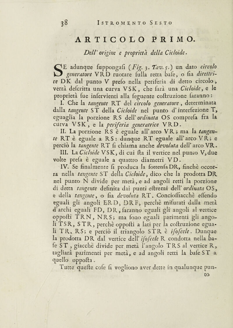 ARTICOLO PRIMO. Dell' origine e proprietà della Cicloide. SE adunque fuppongafi (Fig. 3, Tav.$.) un dato circolo generatore VRD ruotare fu Ila retta baie, 0 fia direttri¬ ce DK dal punto V prefo nella periferia di detto circolo, verrà delcritta una curva VSK, che farà una Cicloide, e le proprietà fue infervienti alla feguente coftruzione iaranno: I. Che la tangente RT del circolo generatore, determinata dalla tangente ST della Cicloide nel punto d’interfezione T, eguaglia la porzione RS dell 'ordinata OS comprefa fra la curva VSK, e la periferia generatrice VRD. IL La porzione RS è eguale all'arco VRj ma la tangen¬ te RT è eguale a RS: dunque RT eguale all’arco VR; e perciò la tangente RT fi chiama anche devoluta dell’arco VR. IIL La Cicloide VSK, di cui fta il vertice nel punto V,due volte prefa è eguale a quattro diametri VD. IV. Se finalmente fi produca la fottenfaDR, finche occor¬ ra nella tangente ST della Cicloide> dico che la prodotta DR nel punto N divide per metà, e ad angoli retti la porzione di detta tangente definita dai punti eftremi dell’ ordinata OS, e della tangente, o fia devoluta RT. Conciolliacchè elfendo eguali gli angoli ERD, DR F, perchè mifurati dalla metà d’archi eguali FD, DR, faranno eguali gli angoli al vertice opporti TRN, NRS; ma fono eguali parimenti gli ango¬ li TSR, STR, perchè opporti a lati per la coftruzione egua¬ li TR, RS; e perciò il triangolo STR è i/ofccle. Dunque la prodotta DR dal vertice dell’ i/ofccle R condotta nella ba¬ ie ST , giacché divide per metà l’angolo TRS al vertice R, tagliata parimenti per metà,, e ad angoli retti la bafeST a quello oppofta . Tutte quefte cofe fi vogliono aver dette in qualunque pun¬ to