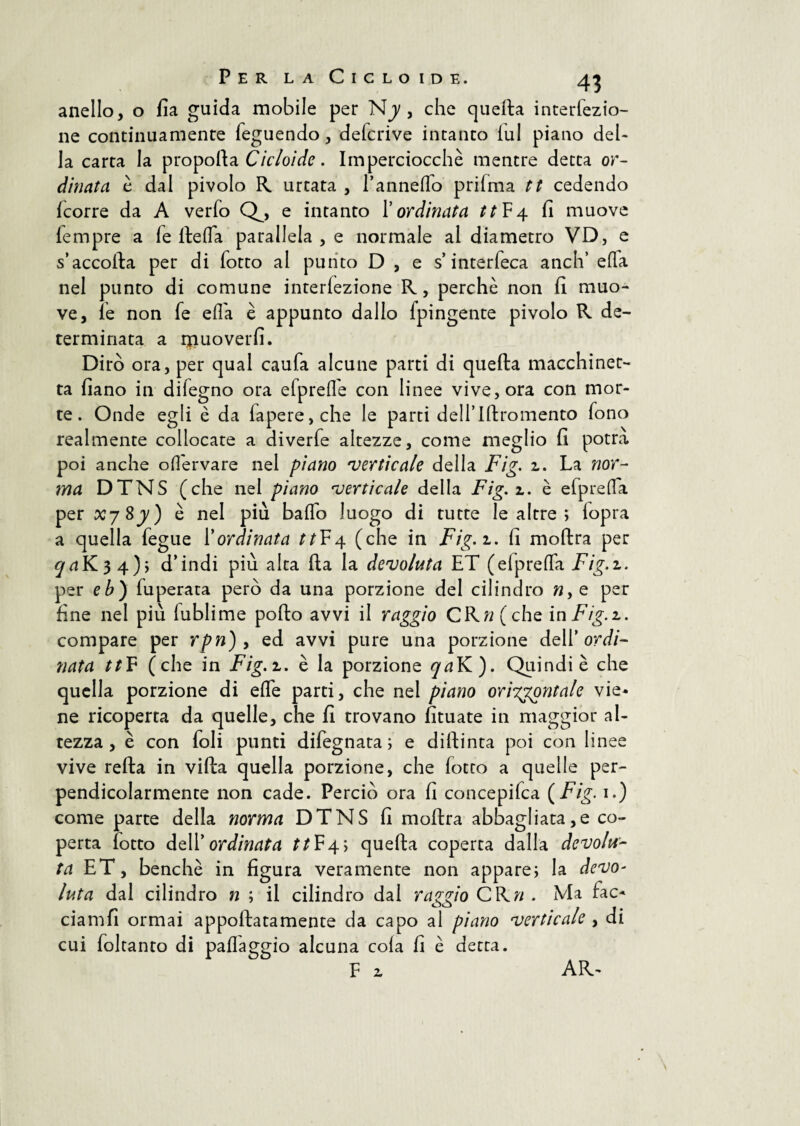 anello, o fia guida mobile per Njy , che quella interiezio¬ ne continuamente feguendo, defcrive intanto lui piano del¬ la carta la propoila Cicloide. Imperciocché mentre detta or¬ dinata è dal pivolo R urtata , Pannello prifma tt cedendo Icorre da A verbo Q^, e intanto P ordinata tt F4 fi muove fempre a ie lleifa parallela , e normale al diametro VD, e s’accolla per di botto al punto D , e s’interbeca aneli’ e (la nel punto di comune interiezione R, perchè non fi muo¬ ve, le non be ella è appunto dallo ipingente pivolo R de¬ terminata a rpuoverfi. Dirò ora, per qual cauba alcune parti di quella macchinet¬ ta fiano in dilegno ora ebpreffe con linee vive, ora con mor¬ te. Onde egli è da bapere,che le parti dell’Iftromento bono realmente collocate a diverbe altezze, come meglio fi potrà poi anche oflèrvare nel piano 'verticale della Fig. z. La nor¬ ma DTNS (che nel piano 'verticale della Fig.z. è e (preda per xjSy') è nel più bado luogo di tutte le altre ; bopra a quella begue Pordinata tt¥\ (che in Fig.z. fi moftra per cja¥^i^\.)\ d’indi più alta Ha la devoluta ET (elpreffa Fig.z. per eb) buperata però da una porzione del cilindro ny e per fine nel più lublime pollo avvi il raggio CRw( che in Fig.z. compare per rpn) , ed avvi pure una porzione dell’ ordi¬ nata ttF (che in Fig.z. è la porzione qa¥L). Quindi è che quella porzione di effe parti, che nel piano ori'ggontale vie* ne ricoperta da quelle, che fi trovano fituate in maggior al¬ tezza, è con boli punti dibegnata ; e dillinta poi con linee vive reila in villa quella porzione, che botro a quelle per¬ pendicolarmente non cade. Perciò ora fi concepibca (Fig. 1.) come parte della norma DTNS fi moilra abbagliata,e co¬ perta lotto dell’ ordinata ttF4; quella coperta dalla devolu¬ ta ET, benché in figura veramente non appare; la devo¬ luta dal cilindro n ; il cilindro dal raggio CR« . Ma fac* ciamfi ormai appollatamente da capo al piano verticale , di cui boltanto di paffaggio alcuna cola fi è detta.