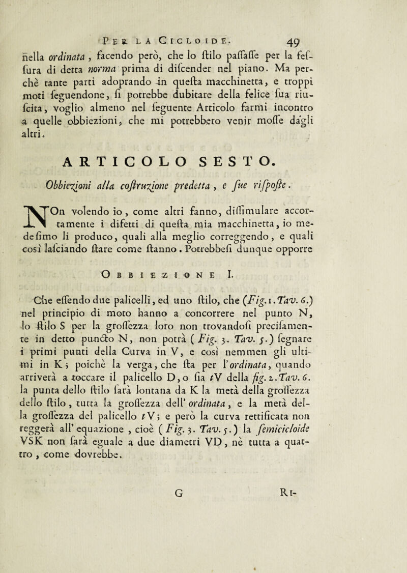 nella ordinata , facendo però, che lo ftilo pafiaflfe per la fef- fura di detta norma prima di difcender nel piano. Ma per¬ chè tante parti adoprando in quella macchinetta, e troppi moti feguendone, fi potrebbe dubitare della felice fua riu- fcita, voglio almeno nel leguente Articolo farmi incontro a quelle obbiezioni, che mi potrebbero venir mode dagli altri. ARTICOLO SESTO. Obbiexioni alla coftrunione predetta , e fue rifpojle. NOn volendo io , come altri fanno, diffimulare accor¬ tamente i difetti di quella mia macchinetta, io me¬ de fimo li produco, quali alla meglio correggendo, e quali cosi lanciando ilare come Hanno. Potrebbe fi dunque opporre O B B I E Z I © NE I. Che eilendo due paliceli!, ed uno ftilo, che (Fig.i.Tav. 6.) nel principio di moto hanno a concorrere nel punto N, lo ftilo S per la grolfezza loro non trovandoli preciiamen- te in detto punóto N, non potrà ( Fig. 3, Tav. j.) fegnare i primi punti della Curva in V, e così nemmen gli ulti¬ mi in Ki poiché la verga, che Ila per Y ordinata, quando arriverà a toccare il palicello D,o ila tV della fig. z.Tav. 6. la punta delio Itilo larà lontana da K la metà della grollezza dello itilo , tutta la groflèzza dell’ ordinata , e la metà del¬ la groifezza del palicello tV, e però la curva rettificata non reggerà all’equazione , cioè (Fig. 3. Tav. 5.) la femicicloide VSK non farà eguale a due diametri VD, nè tutta a quat¬ tro , come dovrebbe. « G Ri-