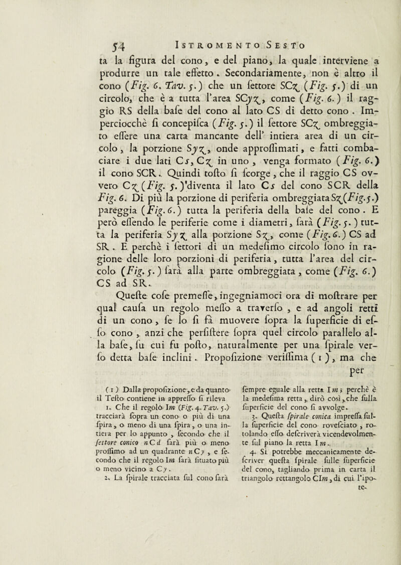 ta la figura del cono, e del piano, la quale interviene a produrre un tale effetto * Secondariamente, non è altro il cono (Fig. 6. Tav.f.) che un fettore SC^ (Fig. j.) di un circolo, che è a tutta l’area SCjy^, come (Fig. 6.) il rag¬ gio RS della bafe del cono al lato CS di detto cono . Im¬ perciocché fi concepifca {Fig. j.) il fettore SC^ ombreggia¬ to effere una carta mancante dell’ intiera area di un cir¬ colo, la porzione Sjy^, onde approflimati, e fatti comba¬ ciare i due lati Cs>C^ in uno , venga formato {Fig. 6.) il cono SCR.. Quindi tolto fi fcorge , che il raggio CS ov¬ vero {Fig. $. )'diventa il lato C* del cono SCR della Fig. 6. Di più la porzione di periferia ombreggiataS^(Fig.^.) pareggia {Fig. 6.) tutta la periferia della baie del cono. E però eflendo le periferie come i diametri, farà (Fig.f. ) tut¬ ta la periferia Sy ^ alla porzione S^, come {Fig. 6.) CS ad SR . E perchè i lettori di un medefimo circolo lono in ra¬ gione delle loro porzioni di periferia, tutta l’area del cir¬ colo ( Fig. j. ) larà alla parte ombreggiata, come (Fig. 6.) CS ad SR.. Quelle cofe premefle, ingegniamoci ora di moftrare per qual caufa un regolo niello a traverfo , e ad angoli retti di un cono, fe lo fi fa muovere fopra la fuperficie di efi lo cono anzi che perfiftere lopra quel circolo parallelo al¬ la bafe, fu cui fu pollo, naturalmente per una fpirale ver- lo detta baie inclini ... Propofizione verilfima ( i ), ma che per ( i ) Dalla propofizione,eda quanto il Tello contiene in appreffo fi rileva 1. Che il regolò Im (Fig. ^Tav. 5.) tracciarà fopra un cono o più di una fpira, o meno di una fpira , o una in¬ tiera per lo appunto , fecondo che il fettore conico nCd farà più o meno prolfimo ad un quadrante nCy , e fe¬ condo che il regalo Im farà fituato più o meno vicino a Cy .. 2. La fpirale tracciata fui cono farà fempre eguale alla retta I m i perchè c la medefima retta, dirò còsi,che fulla fuperficie del cono fi avvolge. 3. Quella fpirale conica imprelTalul- la fuperficie del cono rovefciato , ro¬ tolando efio depriverà vicendevolmen¬ te fui piano la retta I m.. 4. Si potrebbe meccanicamente de- fcriver quella fpirale fulle fuperficie del cono, tagliando prima in carta il triangolo rettangolo C\m, di cui Tipo- te-