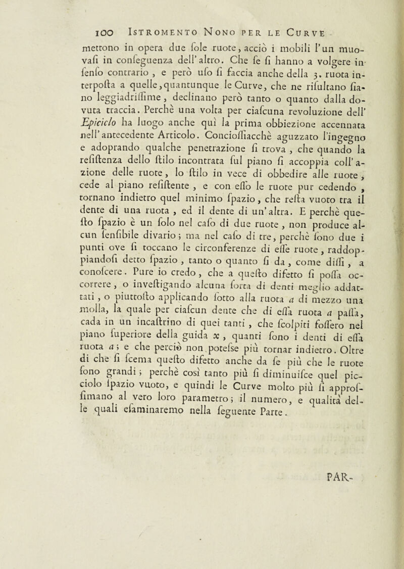 ! IOO ISTROMENTO Nono PER LE CURVE mettono in opera due fole ruote, acciò i mobili l’un muo¬ va fi in confegnenza deli’altro. Che fe fi hanno a volgere in ienfo contrario , e però ufo fi faccia anche della 3. ruota in- terpofta a quelle,quantunque le Curve, che ne risultano fia- no leggiadriffime , declinano però tanto o quanto dalla do¬ vuta traccia. Perchè una volta per ciafcuna revoluzione dell’ Epiciclo ha luogo anche qui la prima obbiezione accennata nell’antecedente Articolo. Concioifiacchè aguzzato l’ingegno e adoprando qualche penetrazione fi trova , che quando la refiftenza dello ftilo incontrata fui piano fi accoppia coll’ a- zione delle ruote, lo ftilo in vece di obbedire alle ruote , cede al piano refluente , e con elio le ruote pur cedendo , tornano indietro quel minimo Ipazio, che reità vuoto tra il dente di una ruota , ed il dente di un’altra. E perchè que¬ llo fpazio e un folo ne! cafo di due ruote , non produce al¬ cun fenfibile divario; ma nel cafo di tre, perchè fono due i punti ove fi toccano le circonferenze di effe ruote, raddop- piandoli detto Ipazio , tanto o quanto fi da , come dilfi , a conolcere. Pure io credo, che a quello difetto fi polTa oc¬ correre, o inveftigando alcuna forca di denti meglio addat- tati , o piuttofto applicando fiotto alla ruota a di mezzo una molla, la quale per ciafcun dente che di ella ruota a palla, cada in un incaltrino di quei tanti , che fcolpiti folfero nel piano iupeiiore delia guida x , quanti fono i denti di elfa ruota af e che perciò non potelse più tornar indietro. Oltre di che fi Icema quello difetto anche da fe oiu che le ruote fono glandi , perche cosi tanto piu fi diniinuifce quel pic¬ ciolo Ipazio vuoto, e quindi le Curve molto più lì approl- fimano al vero loto parametro; il numero, e qualità del¬ le quali e fa mina remo nella feguente Parte . PAR-