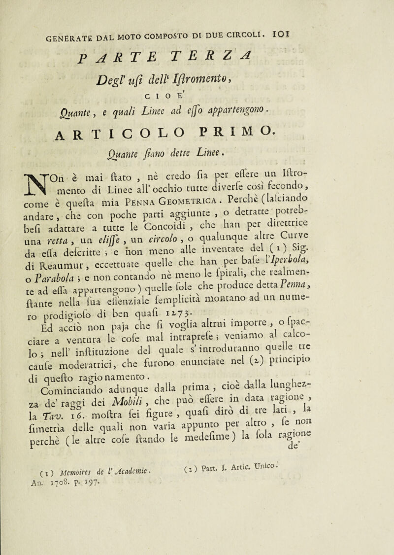 parte terza Degl' ufi dell‘ Iflromento, cioè’ Quante, e quali Linee ad cfio appartengono. articolo primo. Quante fiano dette Linee. NOn è mai ftato , nè credo fia per edere un litro- meato di Linee all’ occhio tutte diverfe così fecondo, come è quella mia Penna Geometrica . Perchè ( a.ciane o andare, che con poche parti aggiunte , o detratte potreb- befi adattare a tutte le Concoidi , che han per direttrice una retta , un eliffe , un circolo , o qualunque altre Curve da ella deferitte ; e non meno alle inventate del ( i ) Sig. di Reaumur, eccettuate quelle che han per baie Ipet o a, o Parabola ; e non contando nè meno le fpirali, che realmen¬ te ad e da appartengono) quelle fole che produce delta Penna, Haute nella fua ell'enziale femplicita montano ad un nume¬ ro prodigioio di ben quali 12,7}. Ed acciò non paja che fi voglia altrui impone , o pac- ciare a ventura le cole mal intraprefe ; veniamo al calco¬ lo ; nell’ inllituzione del quale s’introduranno quelle tie caule moderatrici, che furono enunciate nel (2.) principio di quello ragionamento. . v . .. . , Cominciando adunque dalla prima, cioè dada ungie - za de’ raggi dei Mobili , che può edere in data ragione , la Tav. 16. moftra lei figure, quafi diro di tre lati , fimetrìa delle quali non varia appunto per altro le non perchè (le altre cole llando le medefime) la fola ragione ( 1 ) Memoìres de V jtc&àemìe An. i?o8. p* 197*