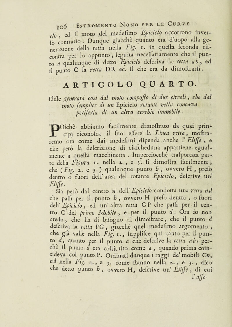 cl0 ed il moto del medefimo Epiciclo occorrono inver¬ no contrario . Dunque giacché quanto era d’uopo alla ge¬ nerazione della retta nella Fig. i. in quella feconda rif- concra per lo appunto, feguita neceflariamente che il pun¬ to a qualunque di detto Epiciclo deferiva la retta ab, ed il punto C la retta DR ec. Il che era da dimoilrarfi. ARTICOLO QUARTO. i 9 Elide generata cos) dal moto compofio di due cìrcoli, che dal moto femplicc di un Epiciclo rotante nella concava periferia di un altro cerchio immobile. f j) » * POichè abbiamo facilmente dimoftrato da quai prin¬ cipi riconofca il fuo edere la Linea retta, moftra- remo ora come dai medefimi dipenda anche l’Eli [fé , e che però la deferizione di ciafcheduna appartiene egual¬ mente a quefta macchinetta . Imperciocché trafportata par¬ te della Figura i. nella z. , e 3. lì dimoftra facilmente > che (Fig. z. e 3.) qualunque punto b , ovvero H 5 predo dentro o fuori dell’ area del rotante Epiciclo, deferive un’ Biffe. Sia però dal centro n dell’ Epiciclo condotta una retta nel che palli per il punto b , ovvero H predo dentro , o fuori deli’ Epiciclo y ed un’altra retta GP che palli per il cen¬ tro C del primo Mobile , e per il punto d. Ora io non credo, che dia di bidogno di dimoltrare, che il punto d deferiva la retta PG , giacché quel medefimo argomento , che già valde nella Fig. 1., dupplifce qui tanto per il pun¬ to à9 quanto per il punto a che dederive la retta ab\ per¬ ché il p mto d era coftituito come a , quando prima coin¬ cideva col punto P. Ordinati dunque i raggi de’ mobili Cw, nd nella Lig. 4., e 5. come Hanno nella z., e 3. , dico che detto punto h , ovvero H, dederive un’ Elijfe , di cui