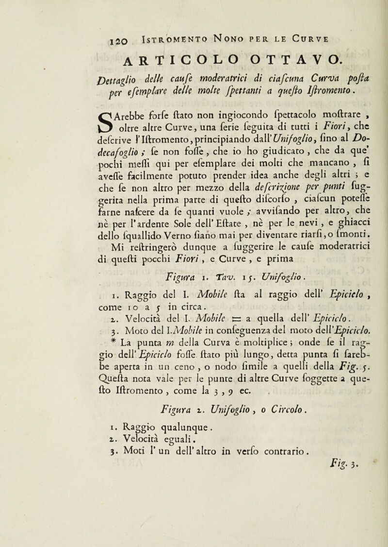 articolo ottavo. Dettaglio delle caufe moderatrici di ciafcuna Curva pojla per efemplare delle molte frettanti a quejlo ljìromento. SArebbe forfè flato non ingiocondo fpettacolo moflrare , oltre altre Curve, una ferie leguita di tutti i Fiori, che defcrive l’Iflromento, principiando dall* Unifoglio, fino al Do- decafog/io ; fe non folle , che io ho giudicato , che da que* pochi meffi qui per efemplare dei molti che mancano , fi aveffe facilmente potuto prender idea anche degli altri ; e che fe non altro per mezzo della deferitone per punti fug- gerita nella prima parte di quello difeorfo , ci-afcun potelfe farne nafeere da fe quanti vuole / avvifando per altro, che nè per 1* ardente Sole dell* Ellate , nè per le nevi , e ghiacci dello fquallido Verno fìano mai per diventare riarfi,o fmonti. Mi reltringerò dunque a fuggerire le caufe moderatrici di quefli pecchi Fiori , e Curve , e prima Figura i. Tav. ij. Uni foglio. i. Raggio del I. Mobile fla al raggio dell* Epiciclo , come io a j in circa. z. Velocità del L Mobile a quella dell 'Epiciclo. 3. Moto del I.Mobile in confeguenza del moto dell*Epiciclo. * La punta m della Curva è moltiplice ; onde fe il rag¬ gio delY Epiciclo foffe flato più lungo, detta punta fi fareb¬ be aperta in un ceno, o nodo limile a quelli della Fig. Quella nota vale per le punte di altre Curve foggette a que¬ llo Iflromento , come la 3 , 9 ec. Figura z. Un foglio , 0 Circolo. 1. qualunque, z. Velocità eguali. 3. Moti 1* un dell*altro in verfo contrario. Fig. 3*