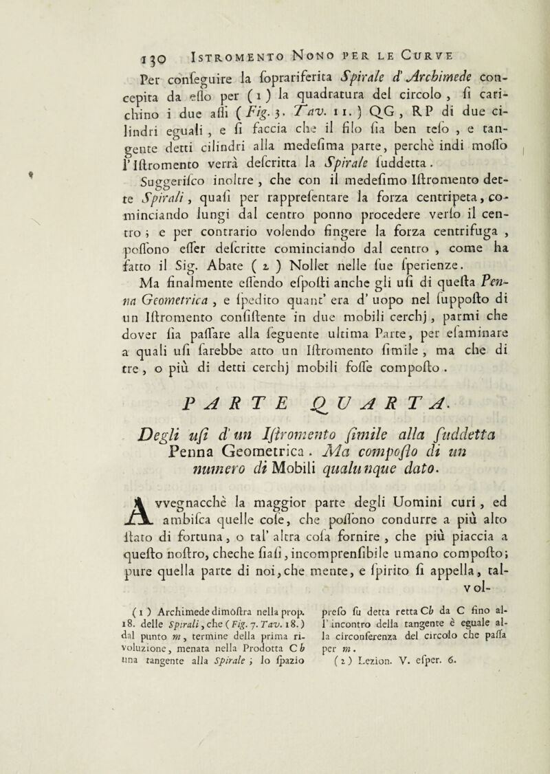 Per confeguire la foprariferita Spirale £ Archimede con¬ cepirà da elio per ( 1 ) la quadratura del circolo , fi cari¬ chino i due affi {Fig. 3* Tnv. n. ) QG , RP di due ci¬ lindri eguali , e fi faccia che il filo fia ben telo , e tan¬ gente detti cilindri alla medefima parte, perchè indi molfo l’Iftromento verrà defcritta la Spirale luddetta. Sutigerifco inoltre , che con il medefimo Iftromento det¬ te Spirali, quali per rapprefentare la forza centripeta, co¬ minciando lungi dal centro ponno procedere vedo il cen¬ tro ; e per contrario volendo fingere la forza centrifuga , ■poffono elfer delcritte cominciando dal centro , come ha fatto il Sig. Abate ( z ) Nollet nelle lue Iperienze. Ma finalmente effendo efpolli anche gli ufi di quella Pen¬ na Geometrica , e Ipedito quant’ era d’ uopo nel luppofto di un Iftromento conciliente in due mobili cerchj, parmi che dover fia paffare alla leguente ultima Parte, per elarninare a quali ufi farebbe atto un Iftromento limile , ma che di tre , o più di detti cerchj mobili folle compollo . PARTE QUARTA. Degli ufi d un Ifiromento fimile alla [addetta Penna Geometrica . Ma compoflo eh un numero di Mobìli qualunque dato. Avvegnacchè la maggior parte degli Uomini curi , ed ambifca quelle cole, che pollbno condurre a più alto fiato di fortuna, o tal’ altra cola fornire , che più piaccia a quello noftro, cheche fiali,incomprenfibile umano comporto; pure quella parte di noi,che mente, e (pirico fi appella, tal- v ol- (i ) Archimede dimòfira nella prop. 18. delle Spirali, che ( Fig. 7. Tav. 18. ) dal punto m , termine della prima ri¬ voluzione, menata nella Prodotta C b prefo fu detta retta Cb da C fino ai- fi incontro della tangente è eguale al¬ la circonferenza del circolo che palla per m.