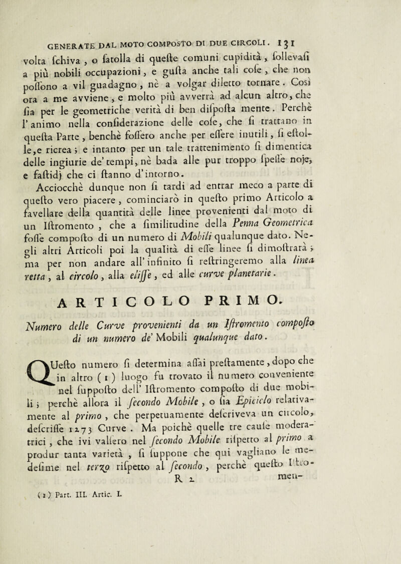 volta fchiva , o fatolla di quelle comuni cupidità , follevafi a più nobili occupazioni, e gulla anche tali cofe , che non poffono a vii guadagno , nè a volgar diletto tornare . Così ora a me avviene, e molto più avverrà ad alcun altro, che lia per le geometriche verità di ben dilpolla mente. Peiche l’animo nella confiderazione delle cole, che fi trattano in quella Parte , benché fodero anche per edere inutili, lì eftoi- le,e ricrea > e intanto per un tale trattenimento lì dimentica delle ingiurie de’tempi, nè bada alle pur troppo lpede noje, e faltid) che ci ftanno d’intorno. Acciocché dunque non fi tardi ad entrar meco a parte di quello vero piacere , cominciato in quello primo Aiticolo a favellare della quantità delle linee provenienti dal moto di un Iftromento , che a limilitudine della Penna Geometrica fode compoflo di un numero di Nlobili qualunque dato. Ne- crli altri Articoli poi la qualità di erte linee lì dimollrara > ma per non andare all’infinito fi rellringeremo alla linea vetta , al civcolo , alla elijj'e , ed alle cut ve planetarie. ARTICOLO PRIMO. Numero delle Curve provenienti da un Iftromento compofto di un numero de Mobili qualunque dato. QUefto numero fi determina adài prettamente , dopo che in altro ( i ) luogo fu trovato il numero conveniente *nel fupporto dell’ Irtromento comporto di due mobi¬ li. } perchè allora il fecondo Mobile , o fia Epiciclo relativa¬ mente al primo , che perpetuamente delcriveva un circolo, deferirti 12.73 Curve . Ma poiché quelle tre caule modera¬ trici , che ivi vallerò nel fecondo Mobile rifpetto al primo a produr tanta varietà , fi iuppone che qui vagliano le m-- d e lime nel ter%o rifpetto al fecondo , perchè quello Ino- R 2. raea-