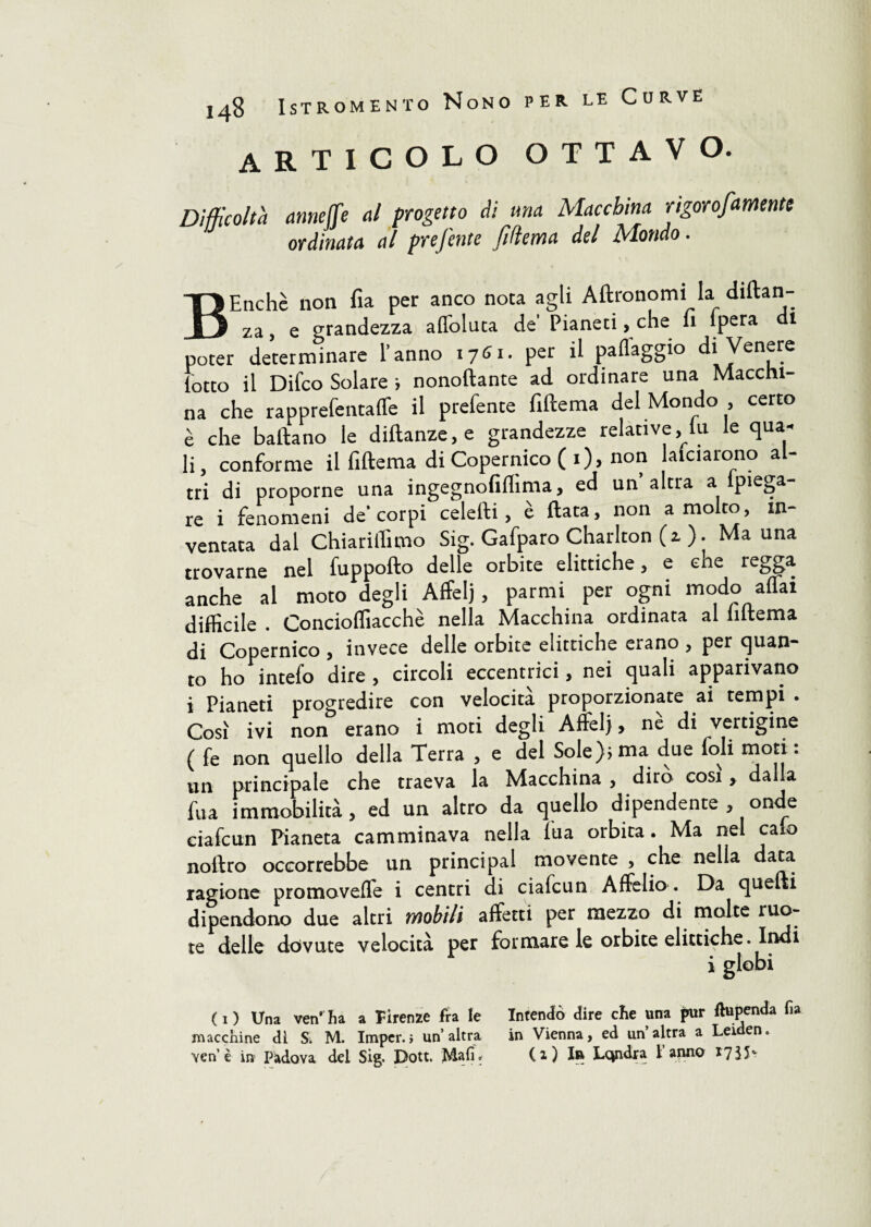 articolo ottavo. Difficoltà annette al progetto di una Macchina rigorofamente ordinata al prefente [edema del Mondo. BEnchè non fia per anco nota agli Aftronomi la diftan- za, e grandezza affoluta de Pianeti, che 11 Ipera 1 poter determinare l’anno 1761. per il paflaggio di Venere lotto il Difco Solare ; nonoftante ad ordinare una Macchi¬ na che rapprefentaffe il prefente fiftema del Mondo , certo è che battano le diftanze,e grandezze relative, lu le qua- li, conforme il fiftema di Copernico ( 1), non Melarono al¬ tri di proporne una ingegnofiflìma, ed un’altra a ipiega- re i fenomeni de’corpi celefti , è Hata, non a molto, in¬ ventata dal Chiarittìmo Sig. Gafparo Charlton (2. ). Ma una trovarne nel fuppofto delle orbite elittiche, e cne regga anche al moto degli Affelj, parrai per ogni modo affai difficile . Concioffiacchè nella Macchina ordinata al Interna di Copernico , invece delle orbite elittiche erano , per quan¬ to ho intefo dire , circoli eccentrici, nei quali apparivano i Pianeti progredire con velocità proporzionate ai tempi . Così ivi non erano i moti degli Affelj, nè di vertigine ( fe non quello della Terra , e del Sole); ma due foli moti : un principale che traeva la Macchina , diro cosi, dalla fu a immobilità, ed un altro da quello dipendente , onde ciafeun Pianeta camminava nella fua orbita. Ma nel calo noftro occorrebbe un principal movente , che nella data ragione promovefle i centri di ciafcun A Afelio . Da quelli dipendono due altri wobi/i affetti per mezzo di molte ruo- te delle dóvute velocità per formare le orbite elittiche. Indi i globi (1) Una ven’ha a Firenze fra le Intentò dire che una pur ftupenda fia macchine di S; M. Imper.i un’altra in Vienna, ed un’altra a Leiden, yen’è in Padova del Sig. Dott. Mali, (2) Ir Lcjndra ì anno *735*