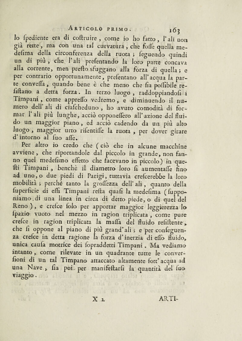 Io fpediente era di coftruire , come io ho facto. Tali non già rette, ma con una tal curvatura , che folle quella rne- defilila della circonferenza della ruota ; feguendo quindi un di piu , che 1 ali prefentando la loro parte concava alla corrente, men pretto sfuggano alla forza di quella; e per contrario opportunamente, prelentano all'acqua la par¬ te convella , quando bene è che meno che ha polfibile re- liftano a detta forza. In terzo luogo , raddoppiandoli i Timpani , come apprello vedremo, e diminuendo il nu¬ mero dell ali di ciadheduno , ho avuto comodità di for¬ mar 1 ali piu lunghe, accio opponellero all’azione del flui¬ do un maggior piano , ed acciò cadendo da un piu alto luogo , maggior urto rifentifle la ruota , per dover girare d’intorno al fuo alle* Per altro io credo che ( ciò che in alcune macchine avviene , che riportandole dal piccolo in grande, non fan¬ no quel medefimo effetto che facevano in piccolo) in que¬ lli Timpani , benché il diametro loro li a u men caffè fino ad uno, o due piedi di Parigi, tuttavia crederebbe la loro mobilità ; perchè tanto la groffezza dell’ ali , quanto della luperficie di elfi Timpani retta quali la medefima (luppo- niamo.di una linea in circa di detto piede, o di quel del Reno ) , e crefce folo per apportar maggior leggerezza Io Ipazio vuoto nel mezzo in ragion triplicata , come pure crede in ragion triplicata la mafia del fluida refiftente, che fi oppone al piano di più grandmali > e per confeguen- za crede in detta ragione la forza d’ inerzia di effo fluido, unica caufa motrice dei fopraddetti Timpani . Ma vediamo intanto , come rilevate in un quadrante tutte le conver- fioni di un tal Timpano attaccato altamente fott’acqua ad una Nave , fia poi. per manifeftarfi la quantità del fuo viaggio *