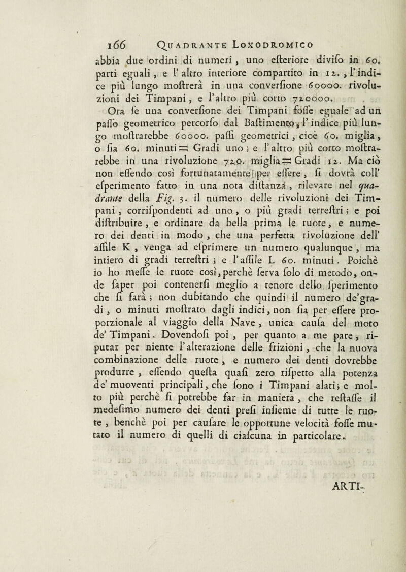 abbia due ordini di numeri , uno citeriore divifo in Co. parti eguali, e l’altro interiore compartito in n. , l’indi¬ ce più lungo inoltrerà in una conversione 60000. rivolu¬ zioni dei Timpani, e l’altro più corto 710000. Ora fe una converfione dei Timpani fofle eguale ad un pado geometrico percorfo dal Battimentoi T indice più lun¬ go moltrarebbe 60000. palli geometrici , cioè 60. miglia, o fia 60. minuti =5 Gradi uno ; e l’altro più corto moltra- rebbe in una rivoluzione 710. migliai Gradi iz. Ma ciò non effendo così fortunatamente per edere, fi dovrà coll’ efperimento fatto in una nota diltanzà , rilevare nel qua¬ drante della Fig. 3. il numero delle rivoluzioni dei Tim¬ pani , corrifpondenti ad uno , o più gradi terreftri ; e poi distribuire, e ordinare da bella prima le ruote, e nume¬ ro dei denti in modo , che una perfetta rivoluzione dell’ affile K , venga ad efprimere un numero qualunque , ma intiero di gradi terreftri ; e l’affile L 60. minuti. Poiché io ho mede le ruote così,perchè ferva folo di metodo, on¬ de faper poi contenerli meglio a tenore dello Sperimento che fi farà ; non dubitando che quindi il numero de’gra- di , o minuti inoltrato dagli indici, non fia per edere pro¬ porzionale al viaggio della Nave , unica caufa del moto de’ Timpani. Dovendoli poi , per quanto a me pare, ri¬ putar per niente l’alterazione delle frizioni, che la nuova combinazione delle ruote , e numero dei denti dovrebbe produrre , edendo quella quali zero rifpetto alla potenza de muoventi principali, che fono i Timpani alatile mol¬ to più perchè lì potrebbe far in maniera , che reftade il medefimo numero dei denti prefi inlìeme di tutte le ruo¬ te , benché poi per caufare le opportune velocità fod'e mu¬ tato il numero di quelli di cialcuna in particolare.