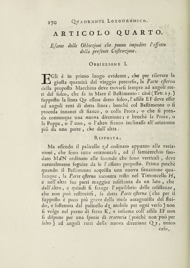 ARTICOLO QUARTO. Efame delle Obbiezioni che pomo impedire l’effetto della preferite CoftruTione. Obbiezione I. E Gli è in primo luogo evidente, che per rilevare la giuda quantità del viaggio percorfo, la Parte efterna della propolla Macchina deve trovarli lempre ad angoli ret¬ ti del folco, che fa in Mare il Battimento: cioè (Tav. z$. ) fuppofto la linea Qo edere detto lolco, 1’ affile EF deve eder ad angoli retti di detta linea ; benché col Ballimento o 11 proceda innanzi di fianco , o colla Prora , o che li pren¬ da comunque una nuova direzione? e benché la Prora, o la Poppa , o l’uno, o l’altro fianco inclinade all’ orizzonte più da una parte , che dall’ altra. Risposta. Ma eflendo il palicello ^d ordinato appunto alle varia¬ zioni , che fono tutte orizzontali , ed il lemicerchio Ino- dato MdN ordinato alle feconde che lono verticali , deve naturalmente feguire da fe P effetto propello. Prima perchè quando il Ballimento acquilla una nuova fituazione qua¬ lunque , la Parte efterna incontra rollo nel Timoncello H, e nell’altre lue parti maggior rehllenza da un lato, che dall’altro, e quindi fi frange l’equilibrio delle refittenze , che non può reftituirfi , le detta Parte efterna (che per il luppoilo è poco più grave della mole antagonilla del flui¬ do, e follenuta dal palicello d^ mobile per ogni verfo ) non fi volge nel pezzo di ferro K, e infieme coll’ afille EF non fi dilpone per una fpezie di trattoria (poiché non può per laico ) ad angoli retti della nuova direzione Qj, unico