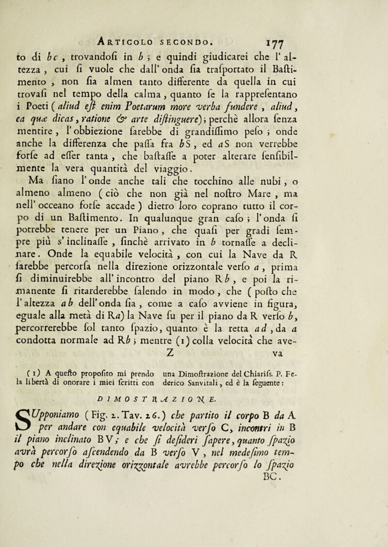 to di bc , trovandoli in b ; e quindi giudicarei che 1’ al¬ tezza , cui fi vuole che dall’ onda fia trafportato il Batti¬ mento , non fia almen tanto differente da quella in cui trovali nel tempo della calma, quanto ie la rapprefentano i Poeti ( aliud eft enim Poetarum more verba fundere , aliud y ca quce dicas y ratione & arte difimguere)y perchè allora lenza mentire, 1’obbiezione farebbe di grandiflìmo pefo ; onde anche la differenza che paffa fra bS , ed aS non verrebbe forfè ad effer tanta , che baftaffe a poter alterare lenfibil- mente la vera quantità del viaggio. Ma fiano l’onde anche tali che tocchino alle nubi , o almeno almeno ( ciò che non già nel noftro Mare , ma nell* occeano forfè accade ) dietro loro coprano tutto il cor¬ po di un Battimento. In qualunque gran cafo ; l’onda fi potrebbe tenere per un Piano , che quali per gradi fem- pre più s* inclinalle , finche arrivato in b tornaffe a decli¬ nare . Onde la equabile velocità , con cui la Nave da R larebbe percorfa nella direzione orizzontale verfo a y prima fi diminuirebbe all’incontro del piano Rby q poi la ri¬ manente fi ritarderebbe falendo in modo , che ( pollo che l’altezza ab dell’onda fia , come a cafo avviene in figura, eguale alla metà di Rd) la Nave fu per il piano da R verlo by percorrerebbe fol tanto Ipazio, quanto è la retta ad yda. a condotta normale ad Kb y mentre (1) colla velocità che ave- Z va ( 1) A quello proposto mi prendo una Dimoftrazióne del Chi ari fs. P. F fi¬ la libertà di onorare i miei fcritti con derico Sanvitali, ed è la feguente: DIMOSTRAZIONE. Supponiamo (Fig. i.Tav. 16.) che partito il corpo B da A per andare con equabile 'velocità •verfo C> incontri in B il piano inclinato BVy e che fi defderi faperey quanto fpa^o avrà per corfo afcendendo da B verfo V , nel mede/imo tem¬ po che nella direzione orizzontale avrebbe per cor fo lo fpazio BC.