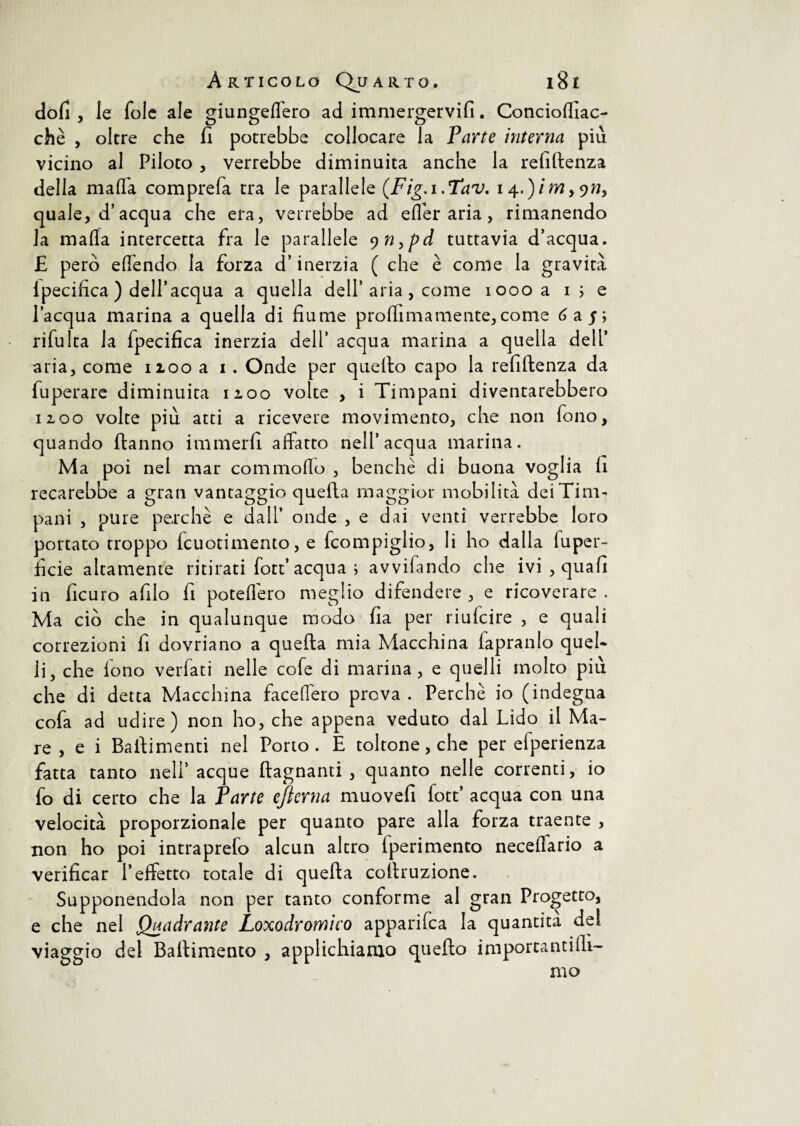 doli , le fole ale giungeflero ad immergervi!!. Conciofiiac- chè , oltre che fi potrebbe collocare la Parte interna più vicino al Piloto , verrebbe diminuita anche la refiftenza della mafia comprefa tra le parallele (Fig.i.Tav. i 4.)/m,977, quale, d’acqua che era, verrebbe ad efler aria, rimanendo la mafia intercetta fra le parallele 9 n,pd tuttavia d’acqua. £ però efi'endo la forza d’inerzia ( che è come la gravità ipecifica ) dell’acqua a quella dell’aria , come 1000 a 1 ; e l’acqua marina a quella di fiume prò filma mente, come 6 a 5; rifulta la fpecifica inerzia dell’ acqua marina a quella dell’ aria, come 1100 a 1. Onde per quello capo la refiftenza da fuperare diminuita 12.00 volte , i Timpani diventarebbero noo volte più atti a ricevere movimento, che non fono, quando ftanno immerfi affatto nell’acqua marina. Ma poi nel mar com mollo , benché di buona voglia li recarebbe a gran vantaggio quella maggior mobilità dei Tim¬ pani , pure perchè e dall’ onde , e dai venti verrebbe loro portato troppo fcuotimento, e fcompiglio, li ho dalla fu per¬ fide altamente ritirati fort’ acqua ; avvifando che ivi , quali in ficuro afilo fi poteflero meglio difendere , e ricoverare . Ma ciò che in qualunque modo fia per riufeire , e quali correzioni fi dovriano a quella mia Macchina fapranlo quel¬ li, che fono verfati nelle cofe di marina, e quelli molto più che di detta Macchina facefiero prova. Perchè io (indegna cofa ad udire) non ho, che appena veduto dal Lido il Ma¬ re , e i Batìimenti nel Porto. E toltone, che per efperienza fatta tanto nell’ acque (lagnanti , quanto nelle correnti, io fo di certo che la Parte ejìerna muovei! fott’ acqua con una velocità proporzionale per quanto pare alla forza traente , non ho poi intraprefo alcun altro (perimento neceflario a verificar l’effetto totale di quella collruzione. Supponendola non per tanto conforme al gran Progetto, e che nel Quadrante Loxodromico apparifea la quantità del viaggio del Ballimento , applichiamo quello importanti fil¬ mo