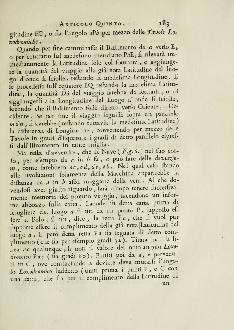 gitudine EG, o fia l’angolo aVb per mezzo delle Tavole Lo- xodromicbe . Quando per fine camminaffe il Baftimento da a verlo E, o per contrario fui medefimo meridiano P^E, fi rilevara im¬ mediatamente la Latitudine lolo col fottrarre , o aggiunge¬ re la quantità del viaggio alla già nota Latitudine del luo¬ go donde fi fciolfe, reftando la medefima Longitudine. E le procedefle lull’equatore EQ^ reftando la medefima Latitu¬ dine , la quantità EG del viaggio farebbe da lotti arfi, o di aggiungerfi alla Longitudine del Luogo d’onde fi lciolfe, fecondo che il Baftimento folle diretto verfo Oriente, o Oc¬ cidente . Se per fine il viaggio leguifle lopra un parallelo mdn , fi avrebbe (reftando tuttavia la medefima Latitudine) la differenza di Longitudine , convertendo per mezzo delle Tavole in gradi d’Equatore i gradi di detto parallelo elprel- fi dall’Iftromento in tante miglia. Ma refta d’avvertire, che la Nave ( Fig. ) nel fuo cor- fo , per efempio da a in b fa , o può fare delle deviazio¬ ni , come farebbero ac9cd,de,eb. Nel qual calo ftando alle rivoluzioni lolamente della Macchina appainebbe la diftanza da a in b affai maggiore della vera . Al che do¬ vendoli aver giufto riguardo , lara duopo tenete fuccefiiva- mente memoria del proprio viaggio, facendone un infor¬ me abbozzo fulla carta . Laonde lu detta calta, pi ima di fciogliere dal luogo a fi tiri da un punto P , luppofto ef- fere il Polo, fi tiri, dico, la retta Pa, che fi vuol pur fupporre effere il complimento della già nota [Latitudine del luogo a . E però detta retta P^ fia legnata di detto com¬ plimento (che fia per elempio gradi 31)* Tirata indi la i nea ac qualunque , fi noti il valore del noto angolo Losco* dromico P ac (fia gradi 80). Partici poi da a, e pervenu¬ ti in C , ove cominciando a deviare deve mutarli 1 ango¬ lo Loxodromico luddetto (uniti prima i punti P, e C con una retta , che fta per il complimento della Latitudine di un