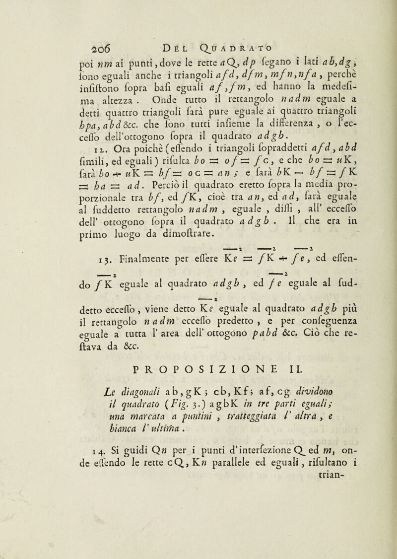 poi nm ai punti,dove le rette aQydp fegano i Iati abydgy tono eguali anche i triangoli afdy dfm> mfn>nfa , perchè infittono fopra bafi eguali af yfmy ed hanno la medefi- ma altezza. Onde tutto il rettangolo nadm eguale a detti quattro triangoli farà pure eguale ai quattro triangoli hpciy cibd &c. che Tono tutti infieme la differenza, o f ec¬ cedo delfottogono fopra il quadrato adgb. ii. Ora poiché (effendo i triangoli fopraddetti afd yabd fimili, ed eguali ) rilulca bo ■=: o/=:/c, e che bo u K, farà bo h-hK- bfzz\ o c =; an ; e farà bK — bfzz f K — ha s rfd. Perciò il quadrato eretto fopra la media pro¬ porzionale tra bfy ed /K, cioè tra any ed ady larà eguale al fuddetto rettangolo nadm , eguale , dilli , all’ eccello dell’ ottogono fopra il quadrato adgb . Il che era in primo luogo da dimostrare. 13. Finalmente per effere Ke =2 /K f e, ed effen¬ do /K eguale al quadrato adgb , ed / e eguale al fud¬ detto ecceffo , viene detto Ke eguale al quadrato adgb più il rettangolo nadm ecceffo predetto, e per confeguenza eguale a tutta l’area delfottogono pabd Òcc. Ciò che re- V, Ol flava da &c. PROPOSIZIONE II. Le diagonali ab,gK; cb,Kf; af, cg dividono il quadrato (Fig. 3.) agbK in tre parti eguali; una marcata a puntini , tratteggiata /’ altra , e bianca V ultima . 14. Si guidi Qn per i punti d’interfezione ed m, on¬ de effendo le rette cQ,Kn parallele ed eguali, rifultano i trian-