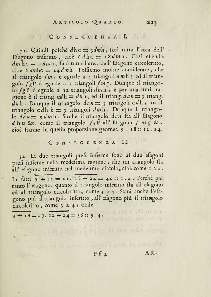 Articolo Quarto, 233 Conseguenza I. 51. Quindi poiché dhc zi 3^/wh, farà tutta l’area dell’ Efagono infcritto, cioè 6 dhe zi i$dmh. Così elfendo Jmhc =3 4-dmhy farà tutta l’area dell’ Efagono circofcritto, cioè 6 dmhc zi z^dmh. Polliamo inoltre confiderai^, che il triangolo fmg è eguale a 4 triangoli dmh ; ed il trian^ golo fg P è eguale a 3 triangoli fmg. Dunque il triango¬ lo fgV è eguale ali triangoli dm h > e per una fimil ra¬ gione è il triang. cd h dn h, ed il triang. danzi 3 triang. dnh. Dunque il triangolo danzi 3 triangoli cJh; ma il triangolo cdh t zi 3 triangoli dm h. Dunque il triango¬ lo danzi ydmh. Sicché il triangolo dan Ita all’Efagono à h n &c. come il triangolo /gP all’ Elagono fmg &c. cioè Hanno in quella proporzione geomet. 9 . 18 :: 11. 14. Conseguenza II. ji. Li due triangoli prefi infieme fono ai due efagoni prefi infieme nella medefima ragione , che un triangolo fta all’ efagono infcritto nel medefimo circolo, cioè come 1 a 1. In fatti 9 11= 2,1 . 18 -h 14 = 41 : : 1.1. Perchè poi tanto P efagono, quanto il triangolo infcritto fta all’efagono ed al triangolo circofcritto, come 3 a 4. Starà anche Pela¬ gono più il triangolo infcritto , all’ efagono più il triangolo circofcritto, come 3 a 4 ; onde 9 **• 18=17. iz *4 = 36 :: 3.4. %- F f 1 AR-