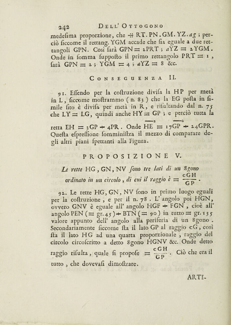 medefima proporzione, che RT. PN . GM. YZ. rtg ; per¬ ciò ficcome il rettang. YGM accade che fi a eguale a due ret¬ tangoli GPN. Così Tara GPN ^ iPRT > *tYZ ^ 2, YGM. Onde in fomma fu p pollo il primo rettangolo PRT ^ i , farà GPNf z > YGM ^ 4 > ^YZ ^ 8 òcc. Conseguenza IL 91. Eftendo per la coftruzione divifa la HP per metà in L, ficcome inoltrammo ( n. 83 ) che la EG polla in li¬ mile fito è divifa per metà in K, e rifu Landò dal n. 75 che LY ^ LG, quindi anche HY:=s GP i e perciò tutta la retta EH 1= 3GP 4LR • Onde HE ^ 17GP 14GPR. Quella efprefilone fomminiftra il mezzo di comparare de¬ gli altri piani fpettanti alla Figura. PROPOSIZIONE V. Le rette HG , GN, NV fono tre lati di un Sgona ordinato in un circolo, di cui il raggio è ru GP 91. Le rette HG, GN, NV fono in primo luogo eguali per la coftruzione , e per il n. 78 . L’ angolo poi HGN, ovvero GNV è eguale alP angolo HGF ■+• FGN , cioè all5 angolo PEN (=j gr.45 )-h BT'N (=3 90) in tutto =s gr. 155 valore appunto dell* angolo alla periferia di un 8gono „ Secondariamente ficcome Ila il lato GP al raggio cG , così fta il lato HG ad una quarta proporzionale , raggio del circolo circofcritto a detto 8gono HGNV &c.vOnde detto raggio rifulta , quale fi propofe —. Ciò che era il GP tutto , che doveva!! dimoftrare»