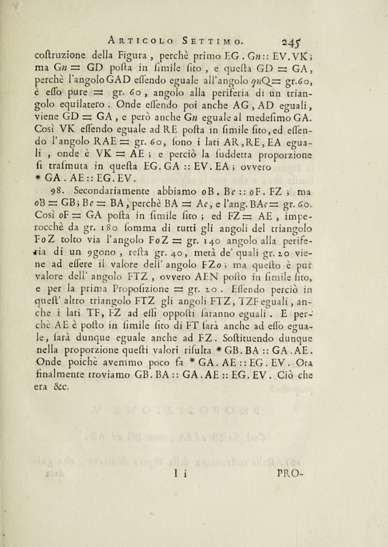 coftruzione della Figura , perchè primo EG . Gn:: EV.VK; ma Gn =! GD porta in fimile fico , e quella GD =3 GA, perche langoloGAD efiendo eguale all’angolo 572Q43 gr.6o, è effo pure =3 gr. 60 , angolo alla periferia di un trian¬ golo equilatero. Onde efiendo poi anche AG, AD eguali, viene GD =3 GA , e però anche Gn eguale al medefimo GA. Cosi VK efiendo eguale ad RE porta in fimile fito,ed efièn- do l’angolo RAE =: gr. 60, fono i lati AR,RE,EA egua¬ li , onde e VK =3 AE ; e perciò la fuddetta proporzione fi trafmuta in quefta EG. GA :: EV. EA ; ovvero * GA . AE:: EG. EV. 98. Secondariamente abbiamo oB . Be : : oF. FZ i ma oB =3 GB ; Be 33 BA , perchè BA =! Af,e Bang. BAe=i gr. 60. Così oF =3 GA porta in fimile fito ; ed FZ ^3 AE , impe¬ rocché da gr. 180 fornirla di tutti gli angoli del triangolo FoZ tolto via l’angolo FoZ 33 gr. 140 angolo alla perife¬ ria di un 9gono , refta gr. 40, metà de’ quali gr. 10 vie¬ ne ad edere il valore dell’ angolo FZo ; ma quello è pur valore dell’ angolo FTZ , ovvero AEN pollo in fimile fito, e per la prima Propofizione =3 gr. 10 . Efiendo perciò in quell’ altro triangolo FTZ gli angoli FTZ , TZFegual i, an¬ che i lati TF, FZ ad erti opporti la ranno eguali . E per¬ chè AE è pollo in fimile fico di FT farà anche ad erto egua¬ le, farà dunque eguale anche ad FZ. Softituendo dunque nella proporzione quelli valori rifulta #GB.BA :: GA.AE. Onde poiché avemmo poco fa * GA. AE : : EG . EV . Ora finalmente troviamo GB. BA : : GA. AE :: EG. EV . Ciò che era dee.