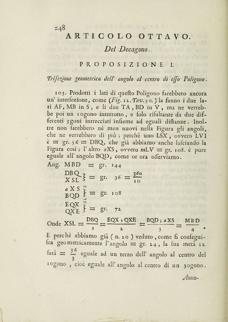 ARTICOLO OTTAVO. Del Decagono. PROPOSIZIONE I. Tri fedone geometrica dell' angolo al centro di ejfo Poligono. 103. Prodotti i lati di quello Poligono farebbero ancora un interiezione, come (Pig. iL.Tav. 30.) la fanno i due la¬ ti AF, MB in S j e li due TA , BD in V , ma ne verreb¬ be poi un iogono interrotto, e folo rifultante da due dif¬ ferenti igoni intrecciati infieme ad eguali diflanze . Inol¬ tre non farebbero nè meri nuovi nella Figura gli angoli, che ne verrebbero di piu > perchè uno LSX , ovvero LVI è gr. 3 6 ^ DBQ, che già abbiamo anche lafciando la Figura cosi; l’altro aXS > ovvero mLY =3 gr. 108. è pure eguale all’ angolo BQD, come or ora oflèrviamo. Ang. MBD zz gr. DBQ_ XSL } gr- *44 3 6 a X S BQD EQX QXE } - gf- } = gr- 108 7L IO Onde XSL — DEQ EQX ; QXE _ BQD ; a XS ^ MBD 1 2- 3 ~' 4 * E perche abbiamo già f n. zo ) veduto, come fi confegui- fca geometricamente l’angolo =3 gr. 14, la fua metà 11 fara =5 eguale ad un terzo dell’ angolo al centro del iogono , cioè eguale all’angolo al centro di un 3ogono^ jìnm.-