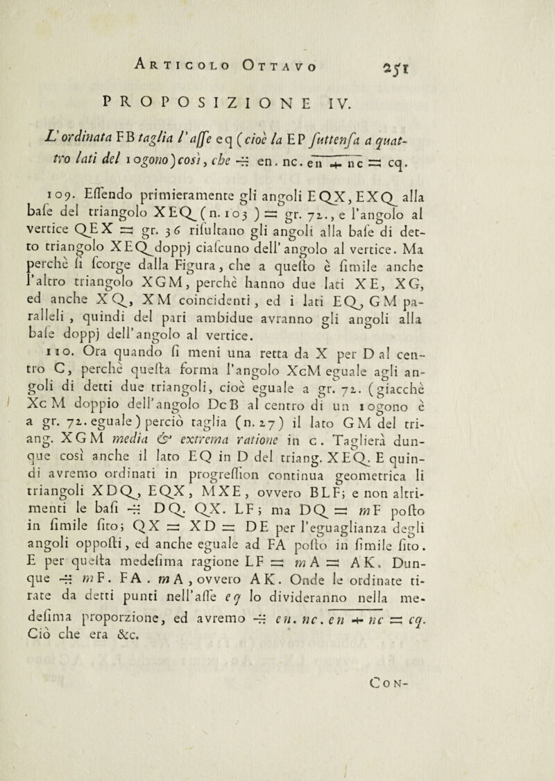 PROPOSIZIONE IV. L ordinata FB taglia l'a[fe eq (cioè la EP futtenfa a quat¬ tro lati del iogono)così, che ~ en. nc. eTT^TiTè =; cq. 109. E (Tendo primieramente gli angoli E QX, E XQ^ alla baie del triangolo XEQ^(n. 103 ) =: gr. 72., e l’angolo al vertice QEX zn gr. 3 G riiultano gli angoli alla baie di det¬ to triangolo XEQgdoppj ciaicuno dell’angolo al vertice. Ma perche il icorge dalla Figura, che a quello è Umile anche l’altro triangolo XGM, perchè hanno due Iati XE, XG, ed anche X Q^, XM coincidenti, ed i lati EQ^,GM pa¬ ralleli , quindi del pari ambidue avranno gli angoli alla baie doppj dell’angolo al vertice. 110. Ora quando fi meni una retta da X per Dal cen¬ tro C, perchè quella forma l’angolo XcM eguale agli an¬ goli di detti due triangoli, cioè eguale a gr. 71. (giacche XcM doppio dell’angolo DcB al centro di un 1 ogono è a gr. 72. eguale ) perciò taglia (n. 27) il lato GM del tri- ang. XGM media & extrema radone in c. Taglierà dun¬ que cosi anche il lato EQ in D del triang. X E CE E quin¬ di avremo ordinati in progreflìon continua geometrica li triangoli XDQ^, EQX, MXE, ovvero BLF; e non altri¬ menti le bafi -H DQ. QX. LF; ma DQ =: m F pollo in limile fito; QX zza XD r DE per l’eguaglianza degli angoli opporti, ed anche eguale ad FA pollo in limile fico. E per quella medefima ragione LF r: »jAs AK, Dun¬ que -fi m F. FA . m A , ovvero AK. Onde le ordinate ti¬ rate da detti punti nell’alle eq lo divideranno nella me¬ defima proporzione, ed avremo ~X en. nc, en ■+■ nc ~ cq. Ciò che era &c. C O N-