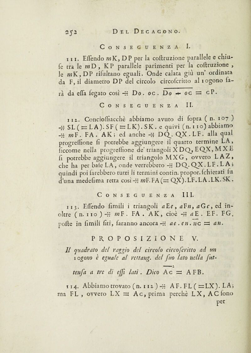 Conseguenza I. iii. Eflendo wK}DP per la coftruzione parallele e chiii- fe rra le wD, KP parallele parimenci per la coftruzione , le wK, DP rifultano eguali. Onde calata giù un’ ordinata da F, il diametro DP del circolo circoicritto al logono fa- rà da efla fegato cosi -fi Do. oc. Do oc =2 cP. Conseguenza II. 111. Conciolliacchè abbiamo avuto di fopra ( n. 107 j ~ SL(t=LA).SF(s=LK).SK.e quivi (n. 1 io) abbiamo -fj m F . F A . AK ; ed anche -fi DQ^. QX . L F . alla qual progrefllone fi potrebbe aggiungere il quarto termine LA, ficcome nella progreftione de’ trian goIiXDQ,EQX,MXE fi potrebbe aggiungere il triangolo MXG , ovvero LAZ, che ha per baie LA, onde verrebbero -fi DCLQX.LF.LA; quindi poi farebbero tutti li termini contin. propor. fchierati fu d una medefima retta cosi -fi wF. FA (~ QX).LF. LA .LK. SK. Conseguenza III. I 13. Eflendo limili i triangoli aEe,a¥n,aGc, ed in¬ oltre ( n. 11 o ) -fi m F . FA . A K, cioè -fi a E . E F . F G. polle in fimili fiti, laranno ancora -fi ae . eri. nc ^ cin. PROPOSIZIONE V. II quadrato del raggio del circolo circo fcritto ad un 1 ogono è eguale al rettang. del fuo lato nella fut- tenfa a tre di ejjì lati. Dico Ac =: AFB. 114. Abbiamo trovato (n. 111 ) -fi AF. FL ( :=rLX). LA; ma FL , ovvero LX =5 Ac, prima perchè LX, AC fono