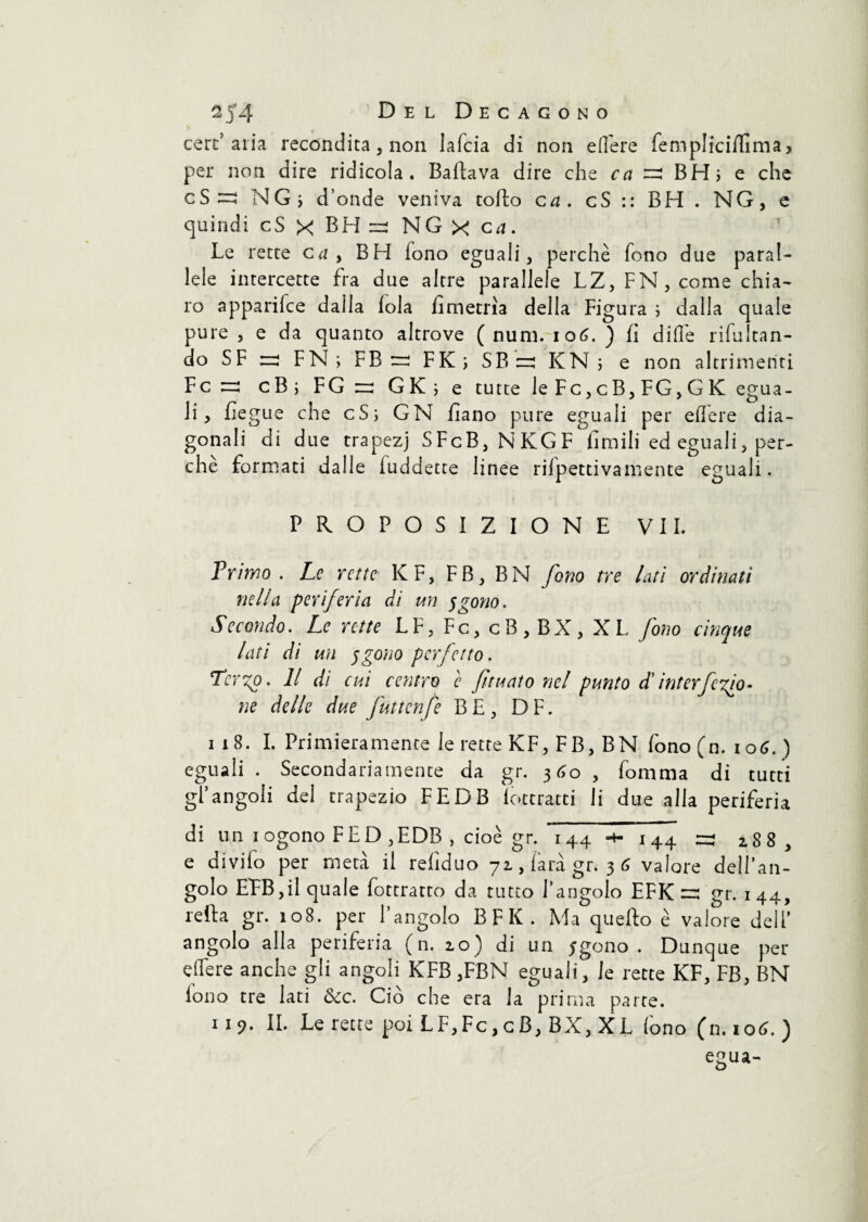 cere’alia recondita , non lafcia di non edere fempliciffima, per non dire ridicola. Ballava dire che ca =2 BH; e che cS ^ NG; d’onde veniva codio ca. cS:: BH. NG, e quindi cS x BH =2 NG X ca. Le rette ca , BH fono eguali, perchè fono due paral¬ lele intercette fra due altre parallele LZ, FN, come chia¬ ro apparifee dalla loia hmetrìa della Figura ; dalla quale pure, e da quanto altrove ( num. 106.) lì dille ribaltan¬ do SF n: FN ; FB re FK; SB re KN ; e non altrimenti Fere cB ; FG r GK ; e tutte le Fc,cB,FG,GK egua¬ li, lìegue che cS; GN lìano pure eguali per edere dia¬ gonali di due trapezj SFcB,NKGF limili ed eguali, per¬ chè formati dalle luddette linee rifpettivamente eguali. PROPOSIZIONE VII. Frimo . Le rette Kr, FB, BN fono tre lati ordinati nella periferia di un sgotto. Secondo. Le rette LF,Fc,cB,BX,XL fono cinque lati di un $gono perfetto. Terzo. Il di cui centro c fituato nel punto d'interfero¬ ne delle due futtenfe BE, DF. i 18. I. Primieramente le rette KF, FB, BN fono (n. 106. ) eguali. Secondariamente da gr. 360, fomma di tutti gl’angoli del trapezio FEDB lotcratti li due alla periferia di un iogono FED ,EDB , cioè gr. 144-4-144 :r 288, e divifo per metà il relìduo 72, farà gr* 36 valore dell’an¬ golo EPB,il quale fottratto da tutto l’angolo EFK =: gr. 144, reità gr. 108. per l’angolo BFK. Ma quello è valore deli’ angolo alla periferia (n. 20) di un jgono . Dunque per edere anche gli angoli KFB ,FBN eguali, le rette KF, FB, BN iono tre lati &cc. Ciò che era la prima parte. 119. II. Le rette poi LF,Fc,cB, BX, XL fono (n.106. )
