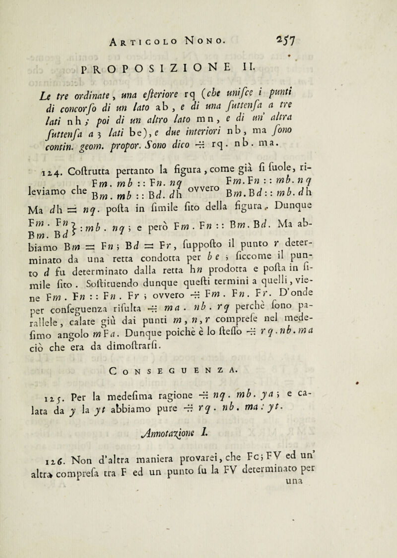 proposizione II. Le tre ordinate, una efteriore rq (che umfce i punti di concorfo di un lato ab , e di una futtenfaa tre lati nh ; poi di un altro lato mn , e di un altra Juttenfa a 3 lati be),£ due interiori nb } ma Jono contiti, geom. propor. Sono dico -H rq. nb. ma. 12.4. Coftrutta pertanto la figura , come già fi fuole, ri- P m m h • • Yn. nc» Fm. Fn • • mb. n leviamo che Bm[ mb .. Bd. dh °VVel‘° Bw.Brf : : mb. dh Ma dh = nq. porta in Amile fico della figura.. Dunque Fm- Vn,l:mb. nq-, e però Fw.F»:: Bm.Bd. Ma ab- Biw. Bd > 1 t biarno Bw = Fu; Bd =3 Fr, fuppofto il punto r deter¬ minato da una retta condotta per b e i ficcome il pun¬ to d fu determinato dalla retta hn prodotta e porta in li¬ mile fico . Soltituendo dunque quelli termini a quelli , vie¬ ne Fm . Tu ■ ■ Fn . Fr ; ovvero — Fm . F». Fr. D'onde „er confeguenza rifulta -H ma. nb . rq perchè fono pa¬ rallele, calate giù dai punti m,n,r comprefe nel mede- fimo angolo mFit. Dunque poiché è lo Hello ~~ rq.nb.ma ciò che era da dimoftrarli. Conseguenza. 12.5. Per la medefima ragione nq. mb. ya\ e ca¬ lata da y la yt abbiamo pure — rq. nb. ma: yt. Annotazione 1. iì6. Non d’altra maniera provarei,che Fc;FVedun altra comprata tra F ed un punto fu la FV determinato per 1 una