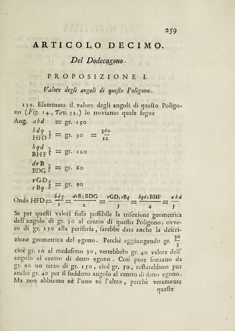 ARTICOLO DECIMO. Del Dodecagono . PROPOSIZIONE I. * i* -V i:. «i . ;.V . ■ ' . . t Vdi or e degli angoli di qucjìo Poligono. 139. Efaminato il valore degli angoli di quello Poligo no (Fig. 14., Tav. 32.) lo troviamo quale fegue Ang. abd gr. ijo bdq ^ _ ì HFD ^ ~ §r- 3 0 bqd BHF dr B ^ BDG ■> rGD, rBj' ■> 3^0 12 crr. '120 o gr. 60 gr. 90 Onde HFD _dr¥>\BDG rGD>rB^ A^jBHF abd 1 z 3 4 5 Se per quelli valori folle poflibile la infezione geometrica dell angolo di gr. 30 al centro di quello Poligono; ovve¬ ro di gr. 150 alla periferia, farebbe data anche la delcri- zione geometrica de! 9gono. Perchè aggiungendo gr. ~ cioè gr. io al medefimo 30, verrebbero gr. 40 valore dell’ angolo al centro di detto 9gono . Cosi pure lottratto da gr. 90 un terzo di gr. ijo, cioè gr. 50, reflarebbero pur anche gr. 40 per il fuddetto angolo al centro di detto 9gono. Ma non abbiamo ne l'uno nè l'altro , perchè veramente quelle