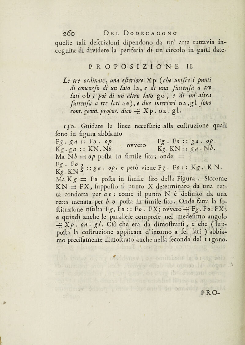 quelle tali defcrizioni dipendono da un’ arte tuttavia in- cognita di dividere la periferia di un circolo in parti date. PROPOSIZIONE IL Le tre ordinate, una efteriore Xp (che unifce i punti di concorfo di un lato la, e di una Juttenfa a tre lati oby poi di un altro lato go , e di un altra futtenfa a tre lati a e), e due interiori oa,gl fono cont. geom. propor. dico -H X p . o a . g 1. 130. Guidate le linee neceifarie alla coflruzione quali fono in figura abbiamo Fg . ga : : Fo. op Kg. ga : : KN. Nb Ma Nb zzi op polla in Umile fico; onde ovvero Fg . Fo Kg. KN ga . op. ga . Nb. F ? • F 0 o \. -p KN a : : £a * °P’ e Pero viene • ro Kg. KN. Ma Kg zz Fo polla in limile fico della Figura . Siccome KN ~ FX, luppolto i! punto X determinato da una ret¬ ta condotta per a e ; come il punto N è definito da una retta menata per h 0 polla in limile fico. Onde fatta la fo- ftituzione ribalta Fg, Fo : : Fo . FX; ovvero -H Fg. Fo. FX; e quindi anche le parallele comprele nel medefimo angolo -q: Xp . oa . gl. Ciò che era da di inoltrarli, e che ( fup- polla la coltruzione applicata d’intorno a fei lati ) abbia¬ mo precifamente dimoftraco anche nella leconda del 1 igono. PRO-