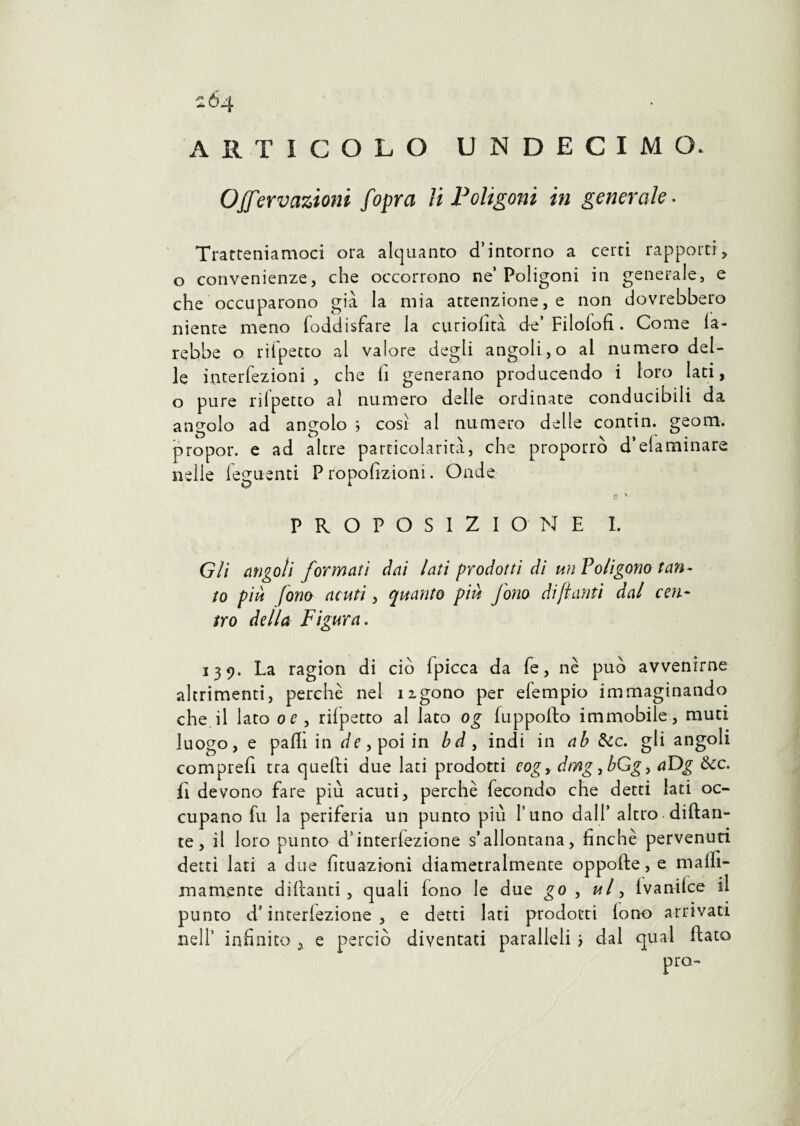 2Ò4 ARTICOLO UNDECIMCh 0Nervazioni f opra li Poligoni in generale. Tratteniamoci ora alquanto d’intorno a certi rapporti, o convenienze, che occorrono ne’ Poligoni in generale, e che occuparono già la mia attenzione, e non dovrebbero nience meno foddisfare la curiofità de’Filolofi. Come fa¬ rebbe o rii petto al valore degli angoli, o al numero del¬ le interiezioni , che fi generano producendo i loro lati, o pure rilpetto al numero delle ordinate conducigli da angolo ad angolo ; cosi al numero delle contin. geom. propor. e ad altre particolarità, che proporrò d’eia minare nelle Tegnenti P ropofizioni. Onde r, H PROPOSIZIONE I. Gli angoli formati dai lati prodotti di un Poligono tan¬ to più fono acuti, quanto più fono di fi cinti dal cen¬ tro della Figura. 139. La ragion di ciò Ipicca da fe, nè può avvenirne altrimenti, perchè ne! ugono per efempio immaginando che.il lato or, rilpetto al lato og fuppofto immobile, muti luogo, e palli in dr,poiin bd, indi in ab &c. gli angoli comprefi tra quelli due lati prodotti eogy dmg,bGgy aDg &c. fi devono fare più acuti, perchè fecondo che detti lati oc¬ cupano fu la periferia un punto più l’uno dall’ altro-dittan¬ te, il loro punto d’interiezione s’allontana, finché pervenuti detti lati a due Umazioni diametralmente oppotte, e malli- mamente dittanti, quali lono le due go , ul, ivanilce il punto d’interiezione, e detti lati prodotti lono arrivati nell’ infinito , e perciò diventati paralleli > dal qual fiato