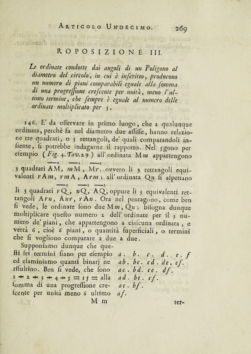 9 ROPOSIZIONE III. Le ordinate condotte dai angoli di un Poligono al diametro del circolo, in cui c infcritto, producono un numero di piani comparabili eguale alla jomma di una progrefjìone crefcente per unita, meno l'ul¬ timo termine, che fempre c eguale al numero delle ordinate moltiplicato per 3. 146. E’ da ofièrvare in primo luogo, che a qualunque 01 dinata, perche fa nel diametro due allifle, hanno relazio¬ ne tre quadrati, o 3 rettangoli, de’quali comparandoli in- lieme, fi potrebbe indagarne il rapporto. Nel jgono per eiempio ( Fig. 4. Tav.zy ) all’ordinata M m appartengono 3 quadrati A M, m Ni , Mr. ovvero li 3 rettangoli equi¬ valenti r Am, rm A, Arm \ all’ordinata Qn fi alpettano li 3 quadrati r Q^, nQ, AQ^, oppure li 3 equivalenti ret¬ tangoli Arn, Anr, rAn . Ora nel pentagono, come ben fi vede, le ordinate fono due Mm, ; bilogna dunque moltiplicare quefto numero 2, dell’ ordinate per il 3 nu¬ mero de’piani, che appartengono a ciafcuna ordinata, e verrà 6 , cioè 6 piani, o quantità fuperficiali, o termini che fi vogliono comparare a due a due. Supponiamo dunque che que¬ lli fei termini fiano per eiempio a . b . c . d . e . f ed efaminiamo quanti binarj ne rilultino. Ben fi vede, che fono 1• 2» 3 + 4*h; alla lomma di una progreflione cre¬ fcente per unità meno 6 ultimo M m a . b . c . d. ab. bc. cd . de. ac . bd. ce . df. ad. be . cf. a e . ¥■ af' ter
