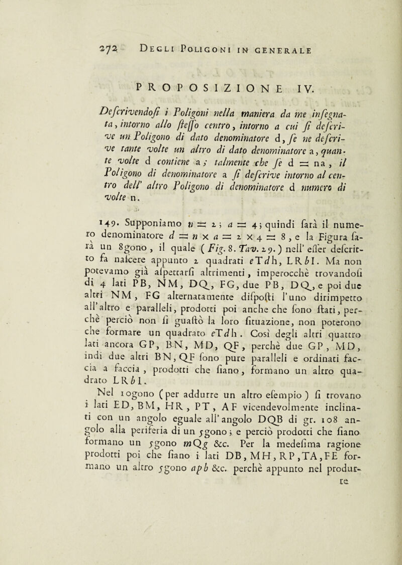 PROPOSIZIONE IV. Defcrivendofì i Poligoni nella maniera da ine in (egua¬ ta , intorno allo ftejfo centro, intorno a cui Ji dcjcri- *ve un Poligono di dato denominatore d, fé ne deferi¬ re tante volte un altro di dato denominatore a, quan¬ te volte d contiene a; talmente che Je d n na , il Poligono di denominatore a fi deferire intorno al cen¬ tro dell altro Poligono di denominatore d numero di volte n. 149. Supponiamo u zz 1 ; a zz 4 ; quindi farà il nume¬ ro denominatore J ^ « x ^ 1 x 4 - 8 , e la Figura Pa¬ ia un 8gono , il quale ( Fig. 8. Tav. 2.9.) nell’ efler deferir¬ lo fa n a Ice re appunto 2, quadrati eTdh, LRM. Ma non potevamo già allettarli altrimenti, imperocché trovandoli di 4 lati PB, NMj DQ^, FG, due PB} DQ^, e poi due aitri NM, FG alternatamente difpolli l’uno dirimpetto ali altro e paralleli, prodotti poi anche che fono ftati, per¬ che perciò non li guaito la loro lunazione, non poterono cne formare un quadrato eTdh. Cosi degli altri quattro lati ancora GP, BN, MD, QF , perchè due GP , MD, indi due altri BN,QJF fono pure paralleli e ordinati fac¬ cia a faccia , prodotti che Ila no, formano un altro qua¬ drato LR£l. Nel iogono (per addurre un altro elempio ) fi trovano i lati ED,BM, HR, PT, AF vicendevolmente inclina¬ ti con un angolo eguale all’angolo DQB di gr. 108 an¬ golo alla periferia di un jgono ; e perciò prodotti che fiano formano un jgono mQg &c. Per la medelima ragione prodotti poi che frano i lati DB , MH , R P ,TA ,FE for¬ mano un altro jgono apb &c. perchè appunto nel produr-