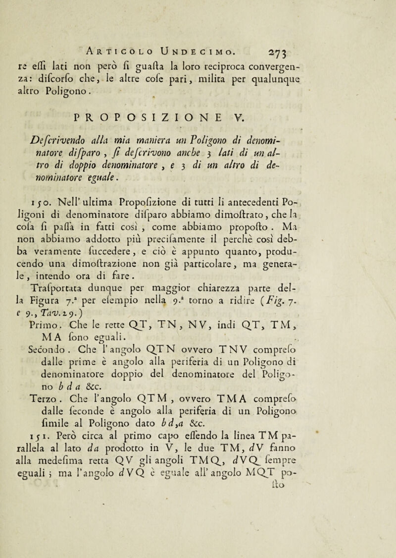 re efll lati non però fi guafta la loro reciproca convergen¬ za: difcorfo che, le altre cole pari, milita per qualunque altro Poligono. PROPOSIZIONE V. Defcrivendo alla mia maniera un Poligono di denomi¬ natore di (paro , fi deferirono anche 3 lati di un al¬ tro di doppio denominatore , e 3 di un altro di de¬ nominatore eguale. 150. Nell’ultima Propofizione di tutti li antecedenti Po¬ ligoni di denominatore dilparo abbiamo dimoftrato, che la cola il palla in fatti così , come abbiamo propofto . Ma non abbiamo addotto più precifamente il perchè così deb¬ ba veramente luccedere, e ciò è appunto quanto, produ¬ cendo una dimottrazione non già particolare, ma genera¬ le, intendo ora di fare. Traiportata dunque per maggior chiarezza parte del¬ la Figura 7/ per elempio nella 9-a torno a ridire (Fig. 7. e 9., Tana. 19.) Primo. Che le rette QT, TN , NV, indi QT, TM, MA fono eguali. Secondo. Che l’angolo QT N ovvero TNV comprelo dalle prime è angolo alla periferia di un Poligono di denominatore doppio del denominatore del Poligo¬ no b d a &c. Terzo. Che l’angolo QTM, ovvero TMA comprefo dalle feconde è angolo alla periferia di un Poligono fi mi le al Poligono dato bd>a &c. 15 1. Però circa al primo capo effendo la linea TM pa¬ rallela al lato da prodotto in V, le due TM, dV fanno alla medefima retta QV gli angoli TMQ, dVQ^ Tempre eguali ; ma l’angolo dVQ è eguale ali’angolo MQT pc>-