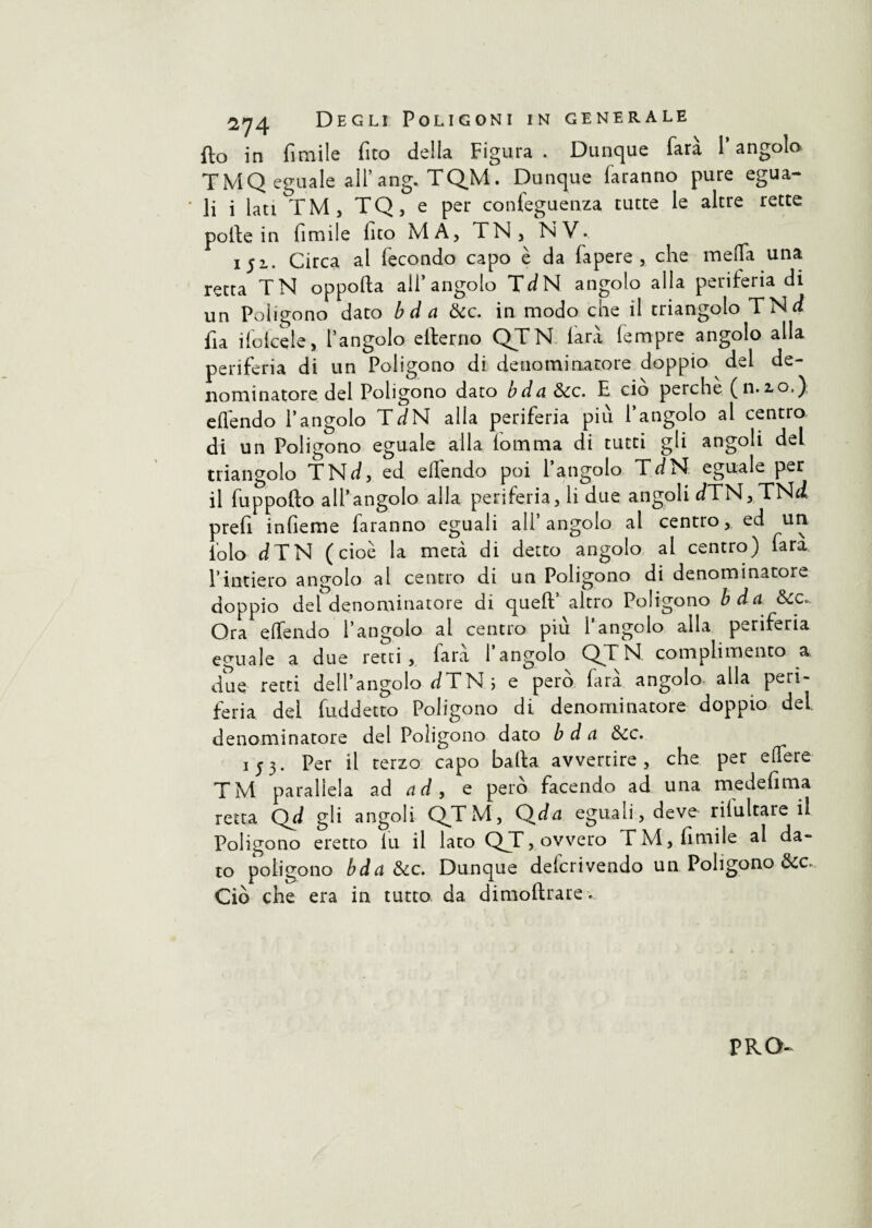 fto in fi mi le fico della Figura. Dunque farà l’angolo TMQ eguale all’ang. TQM. Dunque faranno pure egua- ' li i lati TM, TQ, e per conleguenza tutte le altre rette polle in limile lito MA, TN , NV. 152.. Circa al fecondo capo è da fapere , che meda una retta TN oppofta all’angolo TdN angolo alla periferia di un Poligono dato bda dee. in modo che il triangolo TNd fia ifofcele, l’angolo ellerno QTN farà tempre angolo alla periferia di un Poligono di denominatore doppio del de¬ nominatore del Poligono dato bda dee. E ciò perche (n.2.0,) elfendo l’angolo TdN alla periferia più l’angolo al centro di un Poligono eguale alla fomma di tutti gli angoli del triangolo TNd, ed elfendo poi l’angolo TdN eguale per il fuppofto all’angolo alla periferia, li due angoli dTN,TNd prefi infieme faranno eguali all angolo al centro, ed un lo lo d TN (cioè la metà di detto angolo al centro) farà l’intiero angolo al centro di un Poligono di denominatore doppio del denominatore di quell’ altro Poligono bda dee». Ora elfendo l’angolo al centro piu 1 angolo alla periferia eguale a due retti, farà l’angolo QTN. complimento a due retti dell’angolo dTN 5 e pero fara angolo- alla peri¬ feria del fuddetto Poligono di denominatore doppio del denominatore del Poligono dato bda dee. 153. Per il terzo capo balla avvertire, che per edere TM parallela ad a d, e pero facendo ad una medefima retta Qd gli angoli QTM, Qda eguali, deve riluttare il Poligono eretto fu il lato QT, ovvero TM, limile al da¬ to poligono bda dee. Dunque delcrivendo un Poligono dee. Ciò che era in tutto da dimoflrare.