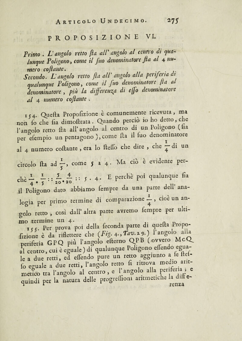 PROPOSIZIONE VI. Primo . L’angolo retto fia alT angolo al cenno eli qua¬ lunque Poligono y come il fino denominatore fi a al 4 nu¬ mero coftante. . Secondo. L angolo retto fi a all' angolo alla periferia di qualunque Poligono, come /7 /wo denominatore fi a al denominatore , la differenza di e (fio denominatore ni 4 numero coftante . 154. Quella Propofizione è comunemente ricevuta, ma non lo che fia dimoftrata. Quando perciò io ho detto, che rantolo retto Ila all’angolo al centro di un Poligono (ila per elempio un pentagono ), come fla il luo denominatole al 4 numero coftante , era lo fteffo che dire , che — ui un circolo fta ad f come J 14. Ma ciò e evidente pet- hèJL L.. i ± ; . 4. E perchè poi qualunque fia il Poligono dato abbiamo Tempre da una parte dell ana¬ logia per primo termine di comparazione , cioè un an- gelo retto , così dall’ altra parte avremo tempre per ulti- mo termine un 4. , f c. Per prova poi della feconda parte di quella Propo¬ fizione è da riflettere che (Fig. 4., Tim 19.) 1 angolo alla periferia GPQ più l’angolo ellerno QPB (.ovvero McQ^ ,1 Sic, cui È di Poligono effondo egua- le a due retti, ed effendo pure un retto aggiunto a le Hel¬ lo eguale a due retti, l’angolo retto fi ritrova medio, arit¬ metico tra l’angolo al centro , e T angolo alla periferia , e quindi per la natura delle progreffioni aritmetiche la ditte-