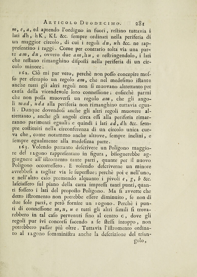 Articolo Duodecimo'. 23 i w, cy ay ed aprendo 1 ordigno in fuori, reftino tuttavia i lati dh, li K , KL &c. lempre ordinati nella periferia di un maggior circolo, di cui i regoli driy u\\ &c. ne rap- prefentino i raggi . Come per contrario tolta via una par¬ te a m y dn , ovvero due am,liUy e reftringendolo, i lati che reftano rimanghino dilpolti nella periferia di un cir¬ colo minore. Ciò mi par vero, perchè non pollo concepire mof- fo per efempio un regolo am, che nel medefimo iftante ancne rutti gli altri regoli non fi muovano altrettanto per caula della vicendevole loro conneflione ; colicene parmi die non polla muoverli un regolo am , che gli ango¬ li mady nda alla periferia non rimanghino tuttavia egua¬ li . Dunque dovendoli anche gli altri regoli muovere al¬ trettanto , anche gli angoli circa elfi alla periferia rimar¬ ranno parimenti eguali; e quindi i lati adyd h &c. Tem¬ pre colti tu ì ri nella circonferenza di un circolo unica cur¬ va che, come notammo anche altrove. Tempre inclini, e lempre egualmente alla medefima parte. 163. Volendo pertanto deicrivere un Poligono maggio¬ re del iigono rapprelentato in figura , bilognerebbe ag- giugnere all iTiro mento tante parti , quante per il nuovo Poligono occorreflero . E volendo delcriverne un minore avrebbe fi a tagliar via le Tuperflue ; perchè poi e nell’uno, e nell altro calo premendo alquanto i pivoli e y g, b &cc. laTciaflero lui piano della carta imprelfi tanti punti, quan¬ ti fodero i lati del propofto Poligono. Ma fi avverte che detto iftromento non potrebbe edere diminuito , Te non di due Tole parti, e però fornire un iogono. Perchè i pun¬ ti di connelhone myny u e tutti gli altri fimili fi trova- rebbero in tal cafo pervenuti fino al centro c , dove gli regoli pur ivi concorfi facendo a Te ftefii intoppo, non potrebbero padar più oltre. Tuttavia Tiftromento ordina¬ to al izgono Tomminiltra anche la deferizione del trian¬ golo ,